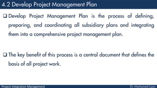 Project Integration Management
 Develop Project Management Plan is the process of defining,
preparing, and coordinating all subsidiary plans and integrating
them into a comprehensive project management plan.
 The key benefit of this process is a central document that defines the
basis of all project work.
 