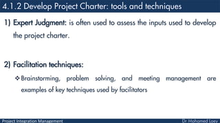 Project Integration Management
1) Expert Judgment: is often used to assess the inputs used to develop
the project charter.
2) Facilitation techniques:
Brainstorming, problem solving, and meeting management are
examples of key techniques used by facilitators
 