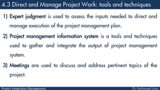 Project Integration Management
1) Expert judgment is used to assess the inputs needed to direct and
manage execution of the project management plan.
2) Project management information system is a tools and techniques
used to gather and integrate the output of project management
system.
3) Meetings are used to discuss and address pertinent topics of the
project.
 
