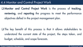 Project Integration Management
 Monitor and Control Project Work is the process of tracking,
reviewing, and reporting the progress to meet the performance
objectives defied in the project management plan.
 The key benefit of this process is that it allows stakeholders to
understand the current state of the project, the steps taken, and
budget, schedule, and scope forecasts.
 