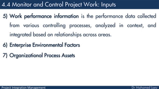 Project Integration Management
5) Work performance information is the performance data collected
from various controlling processes, analyzed in context, and
integrated based on relationships across areas.
6) Enterprise Environmental Factors
7) Organizational Process Assets
 