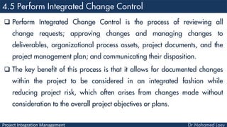 Project Integration Management
 Perform Integrated Change Control is the process of reviewing all
change requests; approving changes and managing changes to
deliverables, organizational process assets, project documents, and the
project management plan; and communicating their disposition.
 The key benefit of this process is that it allows for documented changes
within the project to be considered in an integrated fashion while
reducing project risk, which often arises from changes made without
consideration to the overall project objectives or plans.
 