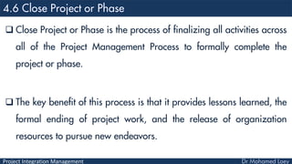 Project Integration Management
 Close Project or Phase is the process of finalizing all activities across
all of the Project Management Process to formally complete the
project or phase.
 The key benefit of this process is that it provides lessons learned, the
formal ending of project work, and the release of organization
resources to pursue new endeavors.
 