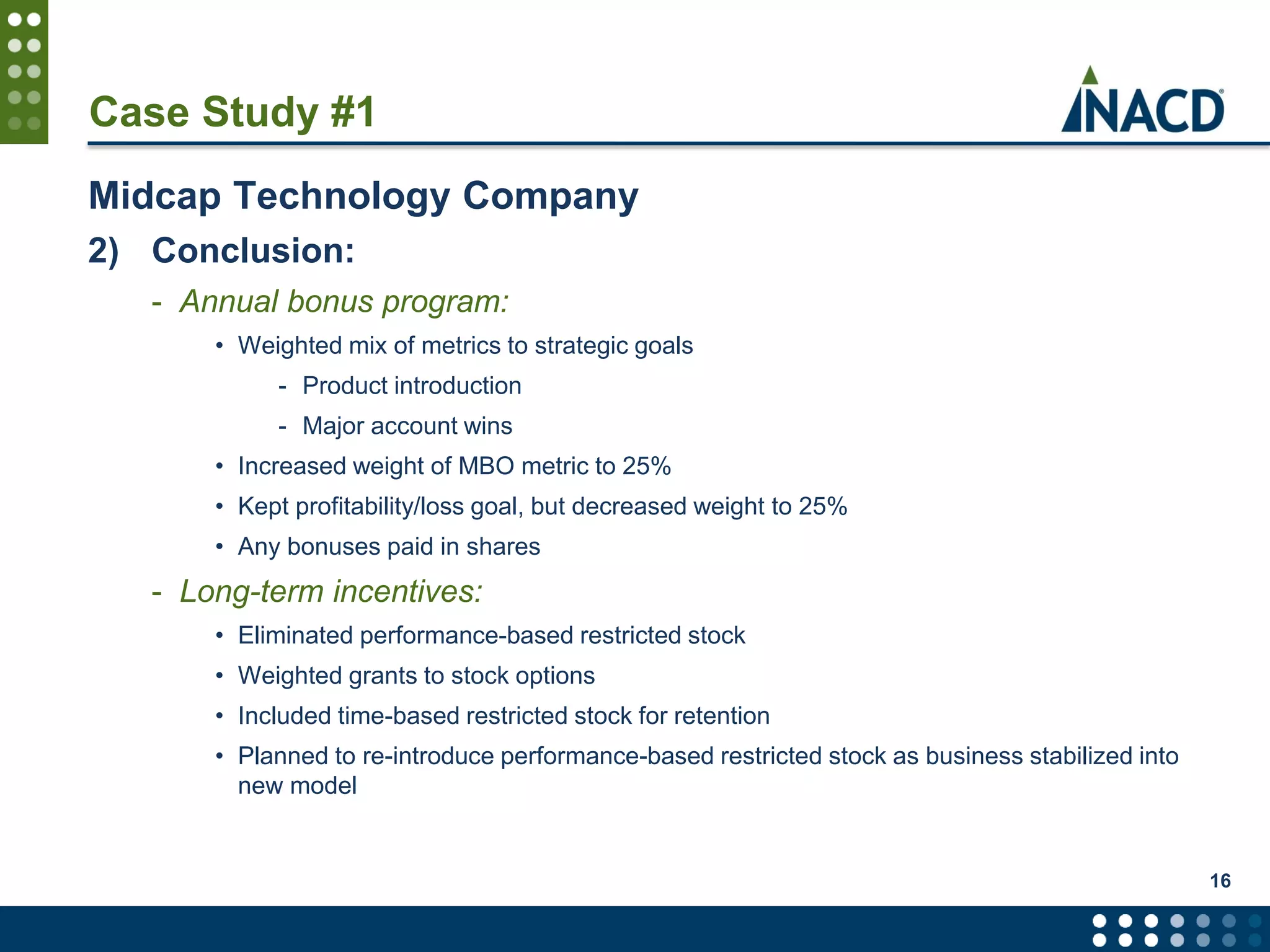 Case Study #1
Midcap Technology Company
2) Conclusion:
- Annual bonus program:
• Weighted mix of metrics to strategic goals
- Product introduction
- Major account wins
• Increased weight of MBO metric to 25%
• Kept profitability/loss goal, but decreased weight to 25%
• Any bonuses paid in shares
- Long-term incentives:
• Eliminated performance-based restricted stock
• Weighted grants to stock options
• Included time-based restricted stock for retention
• Planned to re-introduce performance-based restricted stock as business stabilized into
new model
16
 