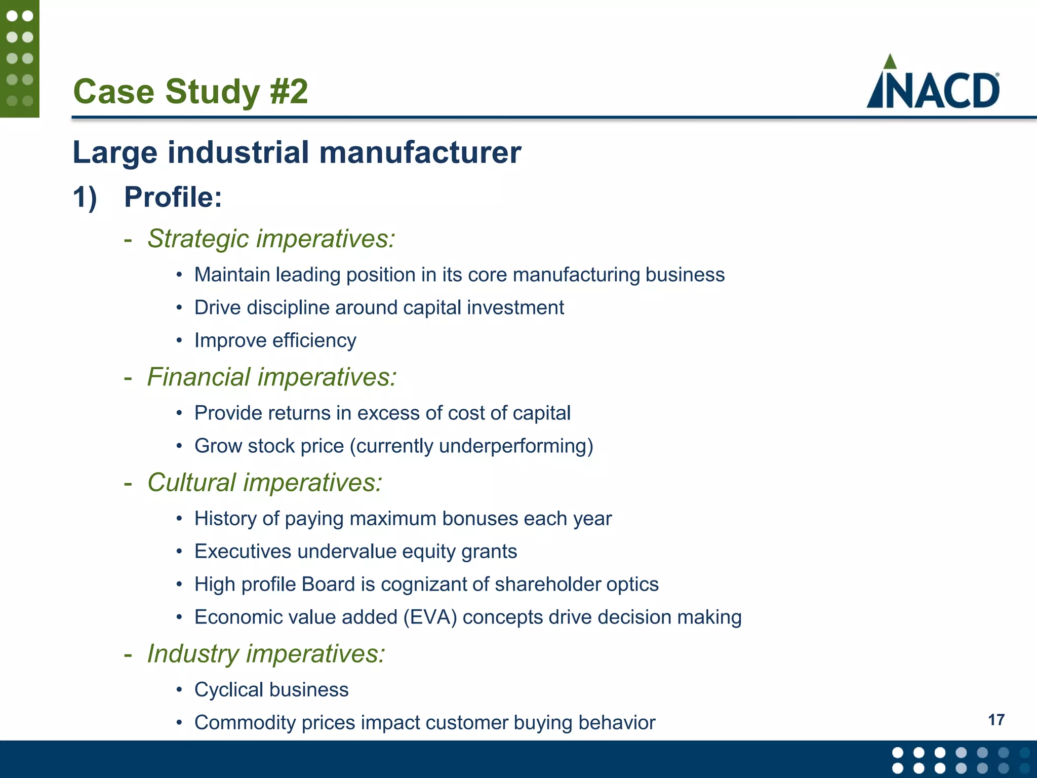 Case Study #2
Large industrial manufacturer
1) Profile:
- Strategic imperatives:
• Maintain leading position in its core manufacturing business
• Drive discipline around capital investment
• Improve efficiency
- Financial imperatives:
• Provide returns in excess of cost of capital
• Grow stock price (currently underperforming)
- Cultural imperatives:
• History of paying maximum bonuses each year
• Executives undervalue equity grants
• High profile Board is cognizant of shareholder optics
• Economic value added (EVA) concepts drive decision making
- Industry imperatives:
• Cyclical business
• Commodity prices impact customer buying behavior 17
 