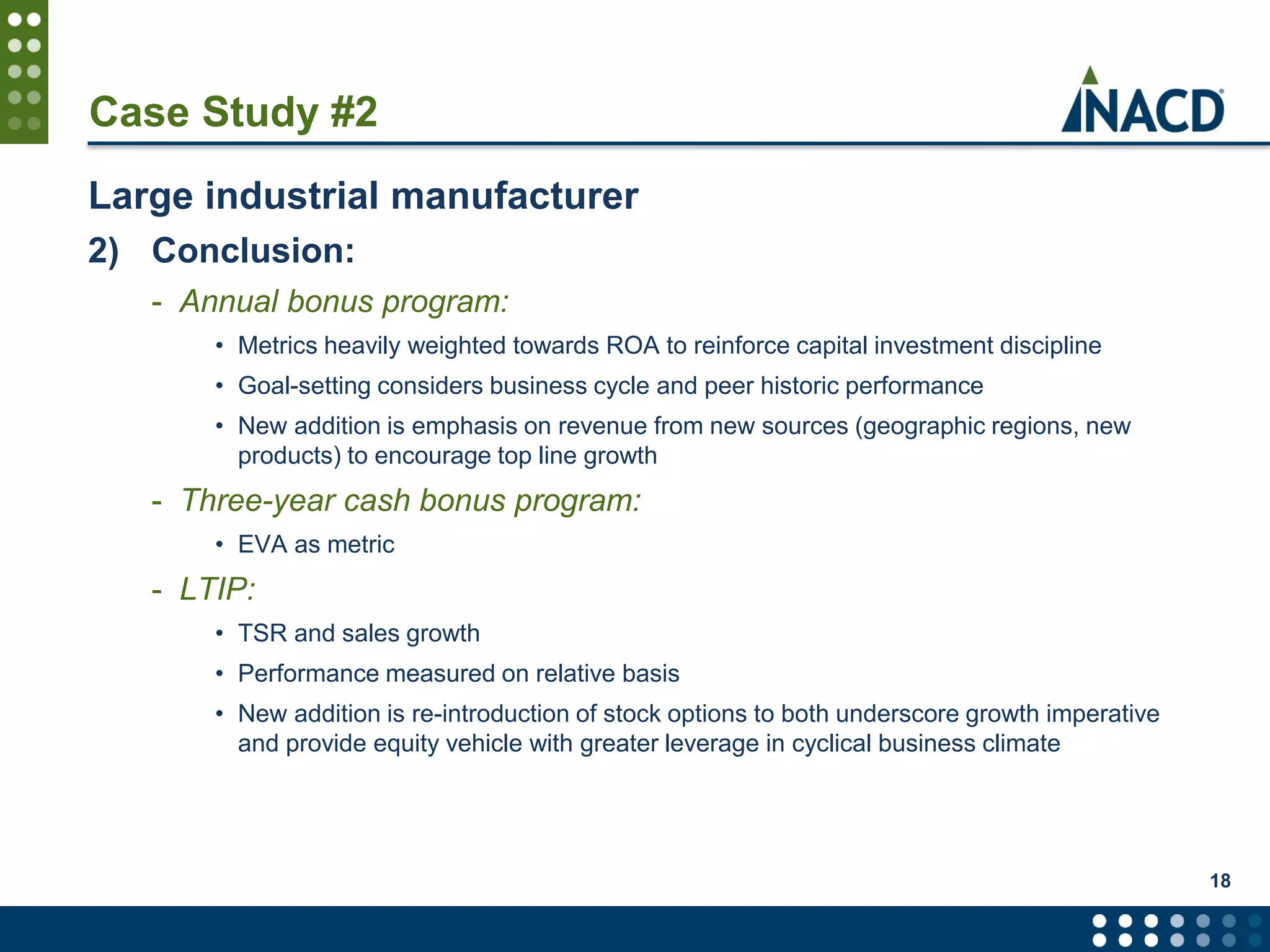 Case Study #2
Large industrial manufacturer
2) Conclusion:
- Annual bonus program:
• Metrics heavily weighted towards ROA to reinforce capital investment discipline
• Goal-setting considers business cycle and peer historic performance
• New addition is emphasis on revenue from new sources (geographic regions, new
products) to encourage top line growth
- Three-year cash bonus program:
• EVA as metric
- LTIP:
• TSR and sales growth
• Performance measured on relative basis
• New addition is re-introduction of stock options to both underscore growth imperative
and provide equity vehicle with greater leverage in cyclical business climate
18
 