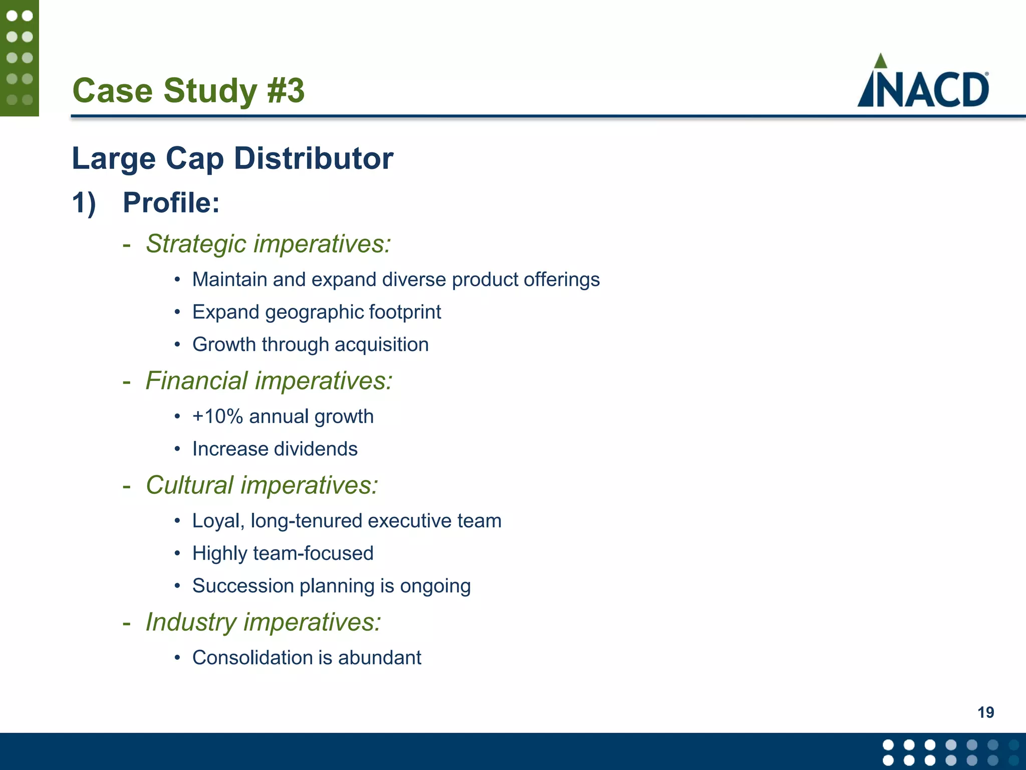 Case Study #3
Large Cap Distributor
1) Profile:
- Strategic imperatives:
• Maintain and expand diverse product offerings
• Expand geographic footprint
• Growth through acquisition
- Financial imperatives:
• +10% annual growth
• Increase dividends
- Cultural imperatives:
• Loyal, long-tenured executive team
• Highly team-focused
• Succession planning is ongoing
- Industry imperatives:
• Consolidation is abundant
19
 