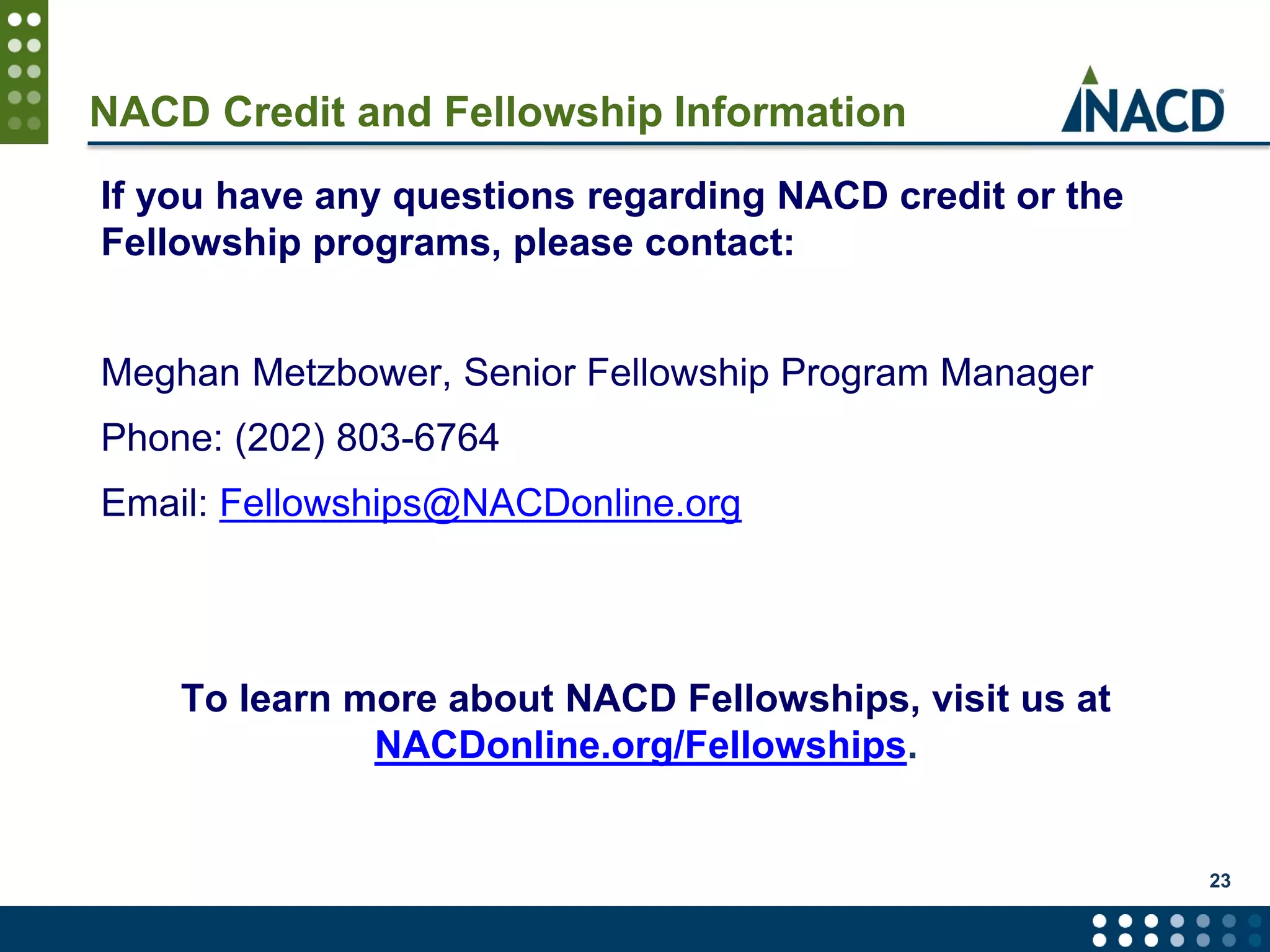 23
If you have any questions regarding NACD credit or the
Fellowship programs, please contact:
Meghan Metzbower, Senior Fellowship Program Manager
Phone: (202) 803-6764
Email: Fellowships@NACDonline.org
To learn more about NACD Fellowships, visit us at
NACDonline.org/Fellowships.
NACD Credit and Fellowship Information
 