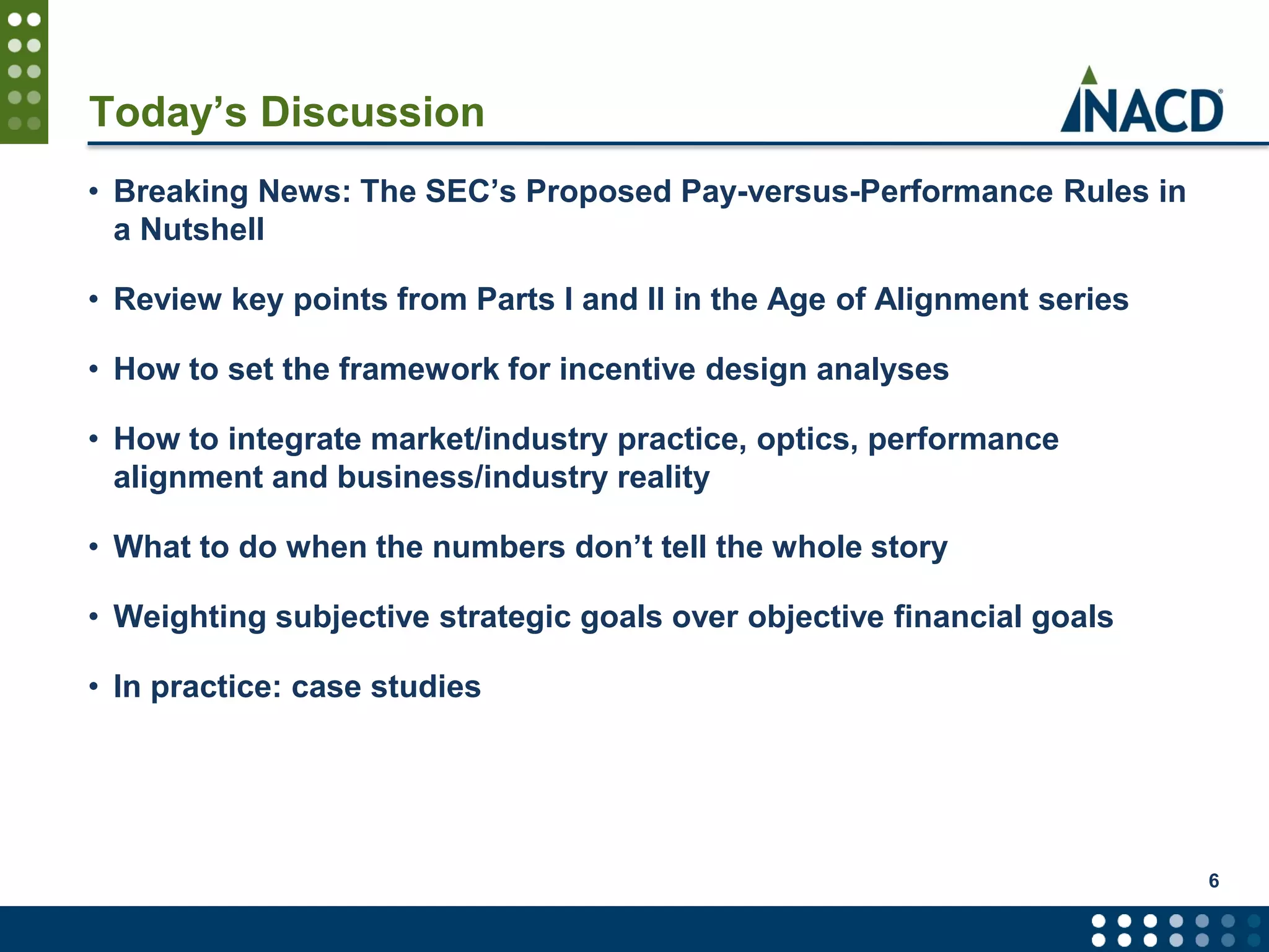 Today’s Discussion
• Breaking News: The SEC’s Proposed Pay-versus-Performance Rules in
a Nutshell
• Review key points from Parts I and II in the Age of Alignment series
• How to set the framework for incentive design analyses
• How to integrate market/industry practice, optics, performance
alignment and business/industry reality
• What to do when the numbers don’t tell the whole story
• Weighting subjective strategic goals over objective financial goals
• In practice: case studies
6
 
