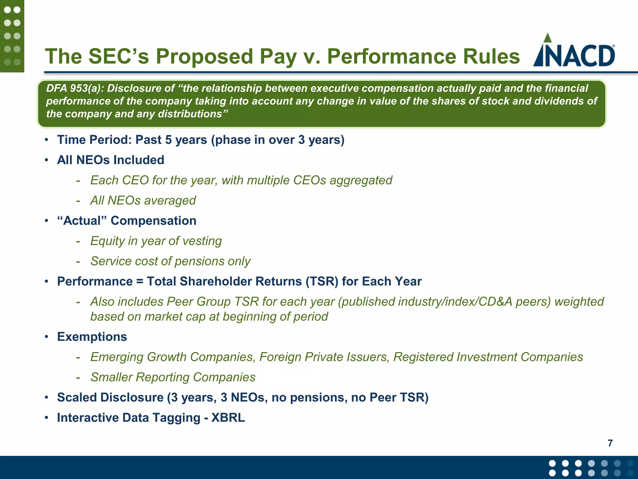 The SEC’s Proposed Pay v. Performance Rules
• Time Period: Past 5 years (phase in over 3 years)
• All NEOs Included
- Each CEO for the year, with multiple CEOs aggregated
- All NEOs averaged
• “Actual” Compensation
- Equity in year of vesting
- Service cost of pensions only
• Performance = Total Shareholder Returns (TSR) for Each Year
- Also includes Peer Group TSR for each year (published industry/index/CD&A peers) weighted
based on market cap at beginning of period
• Exemptions
- Emerging Growth Companies, Foreign Private Issuers, Registered Investment Companies
- Smaller Reporting Companies
• Scaled Disclosure (3 years, 3 NEOs, no pensions, no Peer TSR)
• Interactive Data Tagging - XBRL
7
DFA 953(a): Disclosure of “the relationship between executive compensation actually paid and the financial
performance of the company taking into account any change in value of the shares of stock and dividends of
the company and any distributions”
 