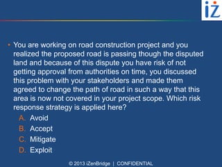 • You are working on road construction project and you
realized the proposed road is passing though the disputed
land and because of this dispute you have risk of not
getting approval from authorities on time, you discussed
this problem with your stakeholders and made them
agreed to change the path of road in such a way that this
area is now not covered in your project scope. Which risk
response strategy is applied here?
A. Avoid
B. Accept
C. Mitigate
D. Exploit
© 2013 iZenBridge | CONFIDENTIAL

 