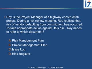• Roy is the Project Manager of a highway construction
project. During a risk review meeting, Roy realizes that
risk of vendor defaulting from commitment has occurred.
To take appropriate action against this risk , Roy needs
to refer to which document?
A. Risk Management Plan
B. Project Management Plan
C. Issue Log
D. Risk Register

© 2013 iZenBridge | CONFIDENTIAL

 