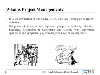 What is Project Management?
 It is the application of knowledge, skills, tools and techniques to project
activities,
 Using the 49 processes and 5 process groups i.e. Initiating, Planning,
Executing, Monitoring & Controlling and Closing with appropriate
application and integration, project management can be accomplished.
11 © 2018 ExcelR Solutions. All RightsReserved
 