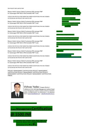 PMI PRIVATE PMP LIMITED PMP
Mission PMBOK Vishvas PMBOK Fundraising PMI campaign PMP
for Orphanages PMP NGO’s PMI Charitable PMP Trusts.
CODOCA PMI MTVCOLA PMP MARKETING PMBOK ADVERTISING PMI ANG POMBOK
OUTSOURCING PMI PRIVATE PMP LIMITED PMP
Mission PMBOK Vishvas PMBOK Fundraising PMI campaign PMP
for Orphanages PMP NGO’s PMI Charitable PMP Trusts.
CODOCA PMI MTVCOLA PMP MARKETING PMBOK ADVERTISING PMI ANG POMBOK
OUTSOURCING PMI PRIVATE PMP LIMITED PMP
Mission PMBOK Vishvas PMBOK Fundraising PMI campaign PMP
for Orphanages PMP NGO’s PMI Charitable PMP Trusts.
CODOCA PMI MTVCOLA PMP MARKETING PMBOK ADVERTISING PMI ANG POMBOK
OUTSOURCING PMI PRIVATE PMP LIMITED PMP
Mission PMBOK Vishvas PMBOK Fundraising PMI campaign PMP
for Orphanages PMP NGO’s PMI Charitable PMP Trusts.
CODOCA PMI MTVCOLA PMP MARKETING PMBOK ADVERTISING PMI ANG POMBOK
OUTSOURCING PMI PRIVATE PMP LIMITED PMP
Mission PMBOK Vishvas PMBOK Fundraising PMI campaign PMP
for Orphanages PMP NGO’s PMI Charitable PMP Trusts.
CODOCA PMI MTVCOLA PMP MARKETING PMBOK ADVERTISING PMI ANG POMBOK
OUTSOURCING PMI PRIVATE PMP LIMITED PMP
Mission PMBOK Vishvas PMBOK Fundraising PMI campaign PMP
for Orphanages PMP NGO’s PMI Charitable PMP Trusts.
CODOCA PMI MTVCOLA PMP MARKETING PMBOK ADVERTISING PMI ANG POMBOK
OUTSOURCING PMI PRIVATE PMP LIMITED PMP
PROJECT MANAGEMENT CERTIFICATION PROJECT MANAGEMENT
CERTIFICATION PROJECT MANAGEMENT CERTIFICATION PROJECT
MANAGEMENT CERTIFICATION PROJECT MANAGEMENT CERTIFICATION
PMBOK
C.M.M.A.A.O.Pvt.Ltd.Project Management Institute
Project ManagementCertification
@ 5500 INR
 Increase your market value. Start right here!
 Research shows that a Project Management
Professional (P II M II PII)
 Certification from
C.M.M.A.A.O.Pvt.Ltd.
Project Management
Institute , can increase
your earnings by 25%
• Earn more
• Enjoy better career
opportunities
• Globally recognized
Get certified and get
recognized.
COURTSEY:-
Vishvas Yadav | Program Director |
C.M.M.A.A.O .Pvt .Ltd.Project Management
Institute Project Management Certification
Project Management Institute~CODOCA MTVCOLA
MARKETING ADVERTISING AND OUTSOURCING Pvt.
Ltd.
Mobile: +91-8884782639 | +91-9036236527 | +91-
8884640956 |
Mail id: pmicmmaao@gmail.com |
sales@codocamtvcola.co.in |
info@codocamtvcola.co.in | cmmaao@gmail.com
Company 3 (2011 -
Praesent id nisi quis felis iaculis
aliquam. Nulla volutpat nunc sit
amet ipsum
molestie. Vestibulum molestie
ipsum vitae
vive
rra vestibulum. Nulla molestie
aliquet felis, id ornare est
aliquam vel. Sed dignissim
consequat in
auctor ligula pharetra eu.
 