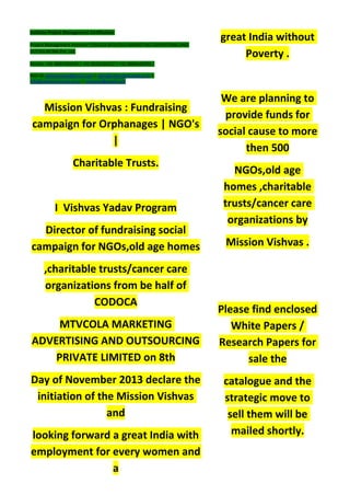 Institute Project Management Certification
Project Management Institute~CODOCA MTVCOLA MARKETING ADVERTISING AND
OUTSOURCING Pvt. Ltd.
Mobile: +91-8884782639 | +91-9036236527 | +91-8884640956 |
Mail id: pmicmmaao@gmail.com | sales@codocamtvcola.co.in |
info@codocamtvcola.co.in | cmmaao@gmail.com
Mission Vishvas : Fundraising
campaign for Orphanages | NGO's
|
Charitable Trusts.
I Vishvas Yadav Program
Director of fundraising social
campaign for NGOs,old age homes
,charitable trusts/cancer care
organizations from be half of
CODOCA
MTVCOLA MARKETING
ADVERTISING AND OUTSOURCING
PRIVATE LIMITED on 8th
Day of November 2013 declare the
initiation of the Mission Vishvas
and
looking forward a great India with
employment for every women and
a
great India without
Poverty .
We are planning to
provide funds for
social cause to more
then 500
NGOs,old age
homes ,charitable
trusts/cancer care
organizations by
Mission Vishvas .
Please find enclosed
White Papers /
Research Papers for
sale the
catalogue and the
strategic move to
sell them will be
mailed shortly.
 