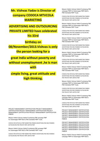 Mr. Vishvas Yadav is Director of
company CODOCA MTVCOLA
MARKETING
ADVERTISING AND OUTSOURCING
PRIVATE LIMITED have celebrated
his 33rd
birthday on
08/November/2013.Vishvas is only
the person looking for a
great India without poverty and
without unemployment ,he is man
with
simple living, great attitude and
high thinking.
PROJECT MANAGEMENT CERTIFICATION PROJECT MANAGEMENT
CERTIFICATION PROJECT MANAGEMENT CERTIFICATION PROJECT
MANAGEMENT CERTIFICATION PROJECT MANAGEMENT CERTIFICATION
PMBOK
Mission PMBOK Vishvas PMBOK Fundraising PMI campaign PMP
for Orphanages PMP NGO’s PMI Charitable PMP Trusts.
CODOCA PMI MTVCOLA PMP MARKETING PMBOK ADVERTISING PMI ANG POMBOK
OUTSOURCING PMI PRIVATE PMP LIMITED PMP
Mission PMBOK Vishvas PMBOK Fundraising PMI campaign PMP
for Orphanages PMP NGO’s PMI Charitable PMP Trusts.
CODOCA PMI MTVCOLA PMP MARKETING PMBOK ADVERTISING PMI ANG POMBOK
OUTSOURCING PMI PRIVATE PMP LIMITED PMP
Mission PMBOK Vishvas PMBOK Fundraising PMI
campaign PMP for Orphanages PMP NGO’s
PMI Charitable PMP Trusts.
CODOCA PMI MTVCOLA PMP MARKETING PMBOK
ADVERTISING PMI ANG POMBOK OUTSOURCING
PMI PRIVATE PMP LIMITED PMP
Mission PMBOK Vishvas PMBOK Fundraising PMI
campaign PMP for Orphanages PMP NGO’s
PMI Charitable PMP Trusts.
CODOCA PMI MTVCOLA PMP MARKETING PMBOK
ADVERTISING PMI ANG POMBOK OUTSOURCING
PMI PRIVATE PMP LIMITED PMP
Mission PMBOK Vishvas PMBOK Fundraising PMI
campaign PMP for Orphanages PMP NGO’s
PMI Charitable PMP Trusts.
CODOCA PMI MTVCOLA PMP MARKETING PMBOK
ADVERTISING PMI ANG POMBOK OUTSOURCING
PMI PRIVATE PMP LIMITED PMP
Mission PMBOK Vishvas PMBOK Fundraising PMI
campaign PMP for Orphanages PMP NGO’s
PMI Charitable PMP Trusts.
CODOCA PMI MTVCOLA PMP MARKETING PMBOK
ADVERTISING PMI ANG POMBOK OUTSOURCING
PMI PRIVATE PMP LIMITED PMP
Mission PMBOK Vishvas PMBOK Fundraising PMI
campaign PMP for Orphanages PMP NGO’s
PMI Charitable PMP Trusts.
CODOCA PMI MTVCOLA PMP MARKETING PMBOK
ADVERTISING PMI ANG POMBOK OUTSOURCING
PMI PRIVATE PMP LIMITED PMP
Mission PMBOK Vishvas PMBOK Fundraising PMI
campaign PMP for Orphanages PMP NGO’s
PMI Charitable PMP Trusts.
CODOCA PMI MTVCOLA PMP MARKETING PMBOK
ADVERTISING PMI ANG POMBOK OUTSOURCING
PMI PRIVATE PMP LIMITED PMP
Mission PMBOK Vishvas PMBOK Fundraising PMI
campaign PMP for Orphanages PMP NGO’s
PMI Charitable PMP Trusts.
CODOCA PMI MTVCOLA PMP MARKETING PMBOK
ADVERTISING PMI ANG POMBOK OUTSOURCING
PMI PRIVATE PMP LIMITED PMP
PROJECT MANAGEMENT CERTIFICATION
PROJECT MANAGEMENT CERTIFICATION
PROJECT MANAGEMENT CERTIFICATION
PROJECT MANAGEMENT CERTIFICATION
PROJECT MANAGEMENT CERTIFICATION
PMBOK
PROJECT MANAGEMENT CERTIFICATION
PROJECT MANAGEMENT CERTIFICATION
PROJECT MANAGEMENT CERTIFICATION
PROJECT MANAGEMENT CERTIFICATION
PROJECT MANAGEMENT CERTIFICATION
PMBOK
Mission PMBOK Vishvas PMBOK Fundraising PMI
campaign PMP for Orphanages PMP NGO’s
 