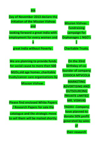 8th
Day of November 2013 declare the
initiation of the Mission Vishvas
and
looking forward a great India with
employment for every women and
a
great India without Poverty .
We are planning to provide funds
for social cause to more then 500
NGOs,old age homes ,charitable
trusts/cancer care organizations by
Mission Vishvas .
Please find enclosed White Papers
/ Research Papers for sale the
catalogue and the strategic move
to sell them will be mailed shortly.
Mission Vishvas :
Fundraising
campaign for
Orphanages | NGO's
|
Charitable Trusts.
On the 33rd
birthday of co-
founder of company
CODOCA MTVCOLA
MARKETING
ADVERTISING AND
OUTSOURCING
PRIVATE LIMITED
MR. VISHVAS
YADAV .Company
have planned to
donate 50% profit
generated by sales
of
their research
 