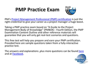 PMP Practice Exam
PMI’s Project Management Professional (PMP) certification is just the
right credential to give your career as a project manager a huge boost.
Taking a PMP practice exam based on “A Guide to the Project
Management Body of Knowledge" (PMBOK) - Fourth Edition, the PMP
Examination Content Outline and other reference materials will
guarantee that you will only get real-test scenarios and questions.
This free test will help you prepare and earn your PMP certification.
Provided here are sample questions taken from a fully-interactive
practice test.
The answers and explanations ,plus more questions can be found here
and at Facebook.
 