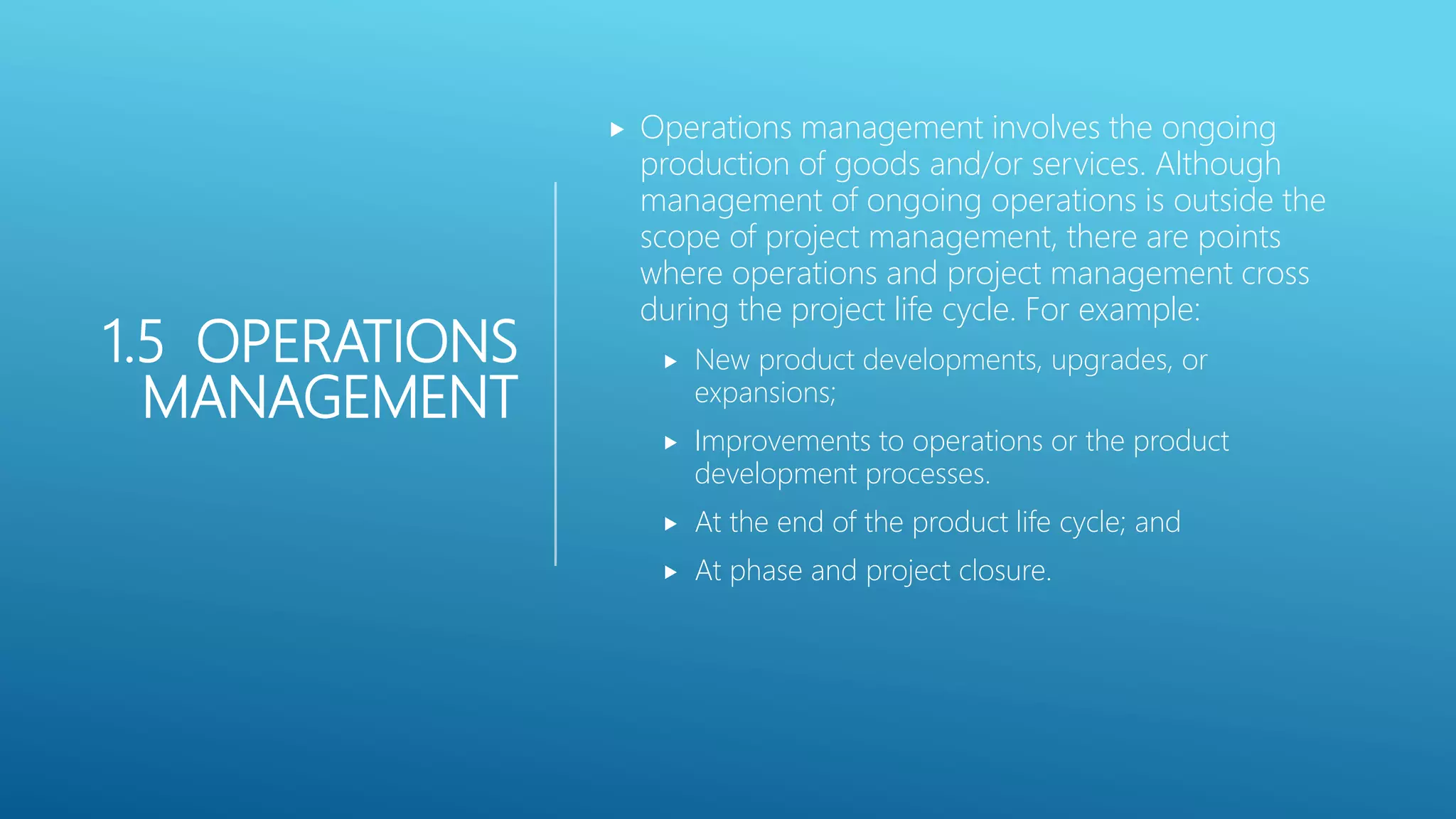 1.5 OPERATIONS
MANAGEMENT
 Operations management involves the ongoing
production of goods and/or services. Although
management of ongoing operations is outside the
scope of project management, there are points
where operations and project management cross
during the project life cycle. For example:
 New product developments, upgrades, or
expansions;
 Improvements to operations or the product
development processes.
 At the end of the product life cycle; and
 At phase and project closure.
 