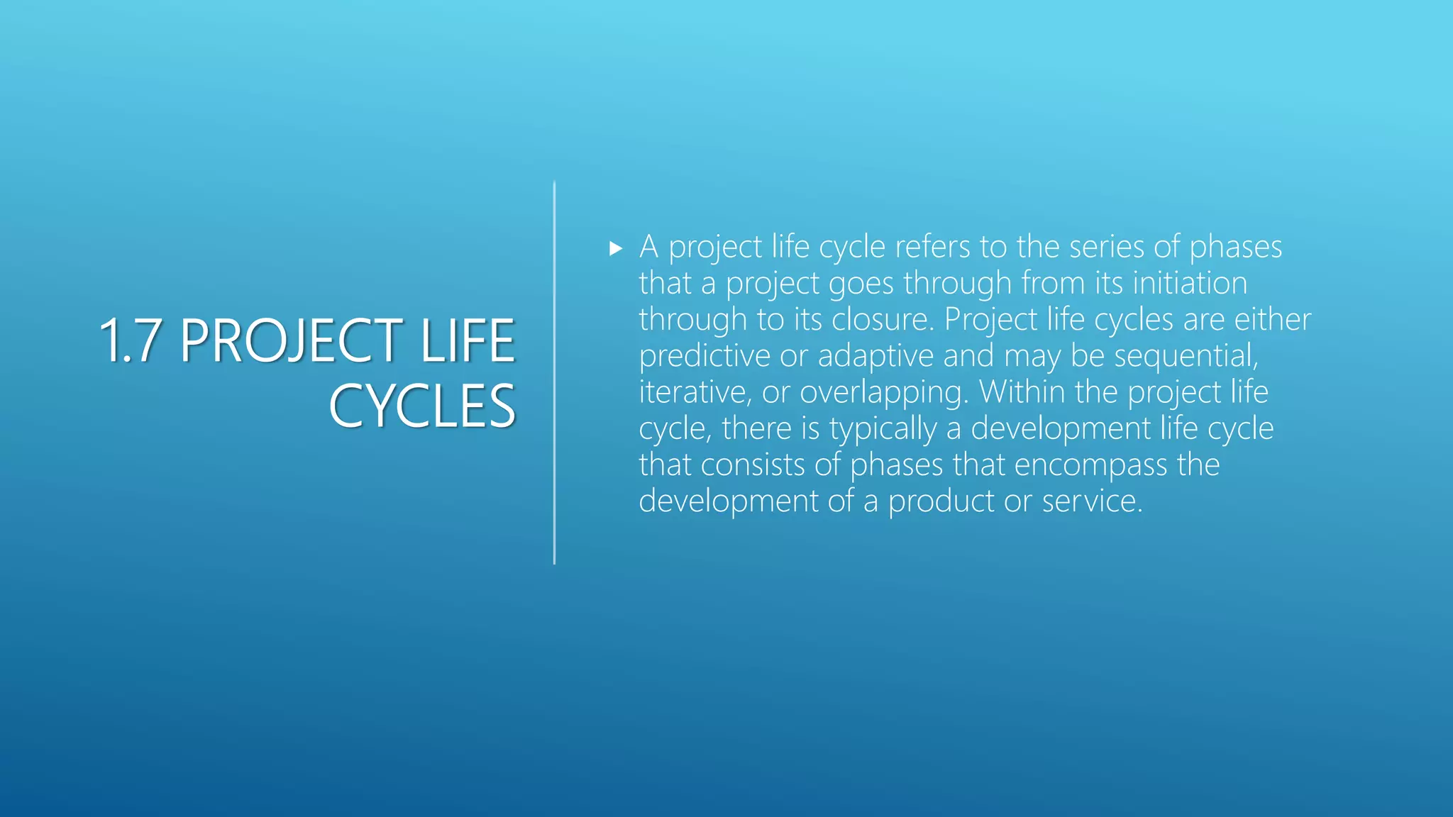 1.7 PROJECT LIFE
CYCLES
 A project life cycle refers to the series of phases
that a project goes through from its initiation
through to its closure. Project life cycles are either
predictive or adaptive and may be sequential,
iterative, or overlapping. Within the project life
cycle, there is typically a development life cycle
that consists of phases that encompass the
development of a product or service.
 