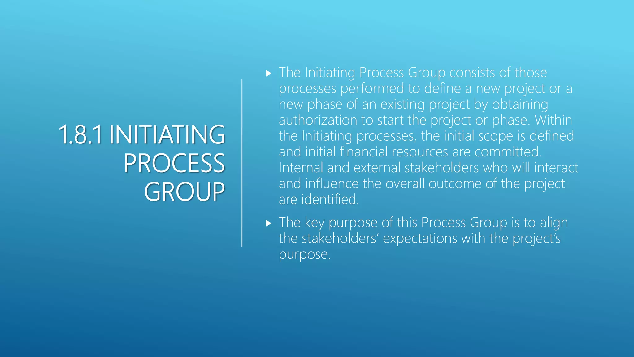 1.8.1 INITIATING
PROCESS
GROUP
 The Initiating Process Group consists of those
processes performed to define a new project or a
new phase of an existing project by obtaining
authorization to start the project or phase. Within
the Initiating processes, the initial scope is defined
and initial financial resources are committed.
Internal and external stakeholders who will interact
and influence the overall outcome of the project
are identified.
 The key purpose of this Process Group is to align
the stakeholders&rsquo; expectations with the project&rsquo;s
purpose.
 