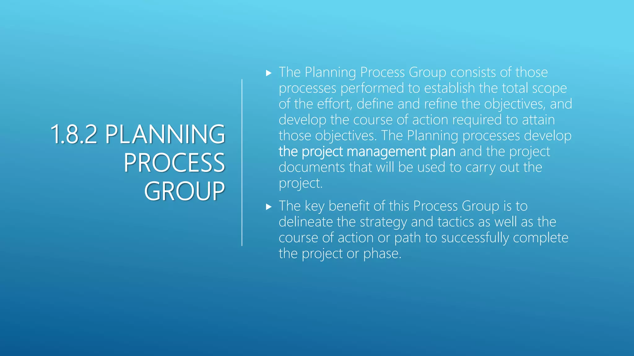 1.8.2 PLANNING
PROCESS
GROUP
 The Planning Process Group consists of those
processes performed to establish the total scope
of the effort, define and refine the objectives, and
develop the course of action required to attain
those objectives. The Planning processes develop
the project management plan and the project
documents that will be used to carry out the
project.
 The key benefit of this Process Group is to
delineate the strategy and tactics as well as the
course of action or path to successfully complete
the project or phase.
 