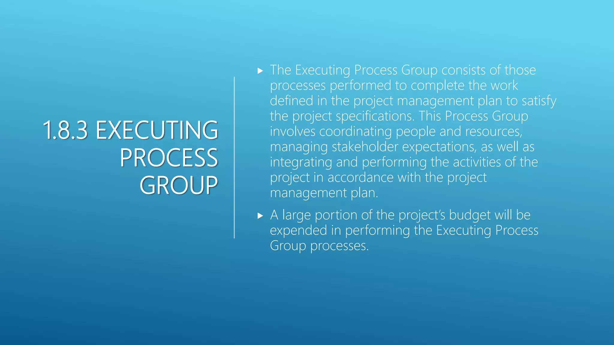 1.8.3 EXECUTING
PROCESS
GROUP
 The Executing Process Group consists of those
processes performed to complete the work
defined in the project management plan to satisfy
the project specifications. This Process Group
involves coordinating people and resources,
managing stakeholder expectations, as well as
integrating and performing the activities of the
project in accordance with the project
management plan.
 A large portion of the project&rsquo;s budget will be
expended in performing the Executing Process
Group processes.
 
