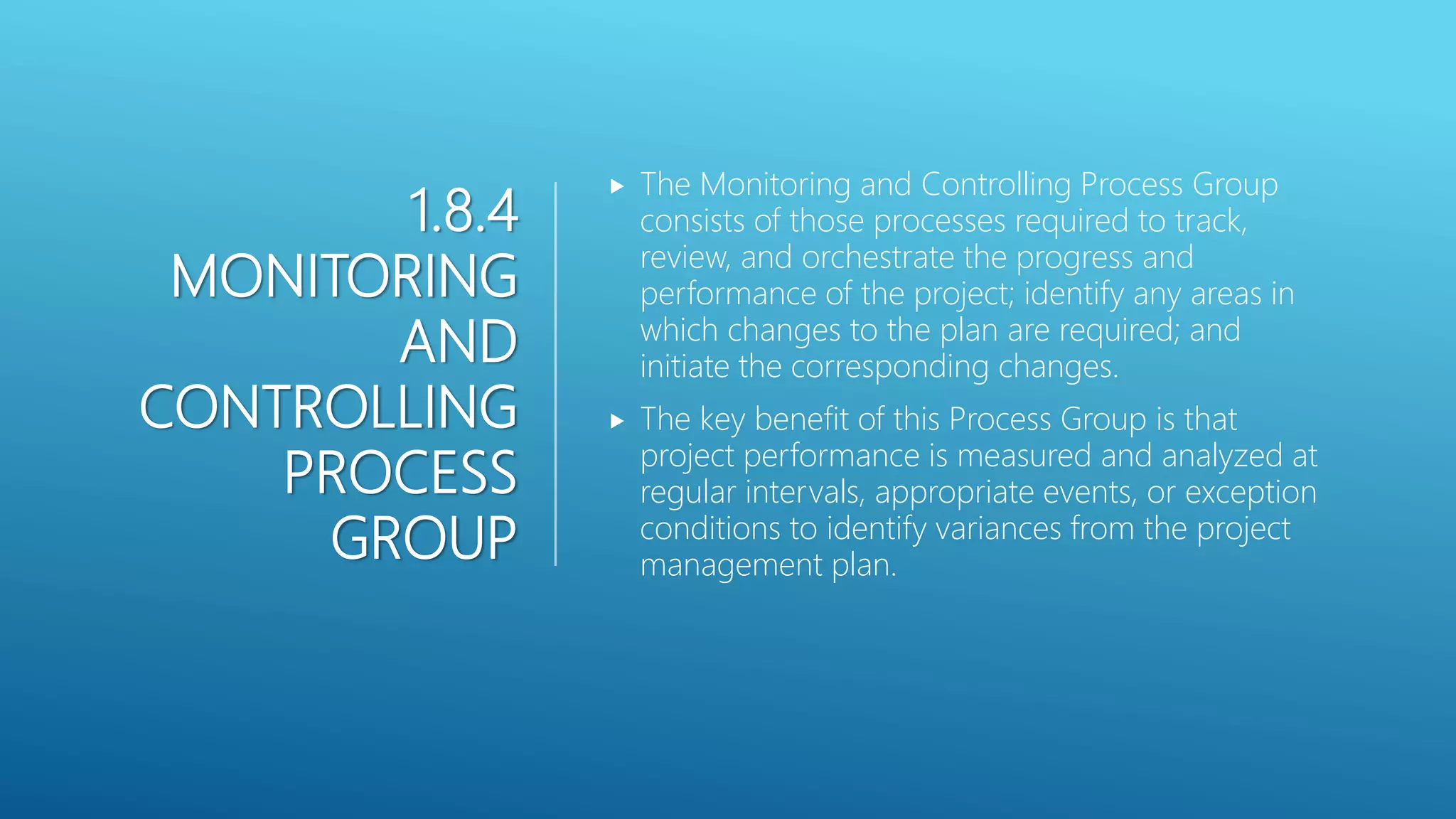 1.8.4
MONITORING
AND
CONTROLLING
PROCESS
GROUP
 The Monitoring and Controlling Process Group
consists of those processes required to track,
review, and orchestrate the progress and
performance of the project; identify any areas in
which changes to the plan are required; and
initiate the corresponding changes.
 The key benefit of this Process Group is that
project performance is measured and analyzed at
regular intervals, appropriate events, or exception
conditions to identify variances from the project
management plan.
 