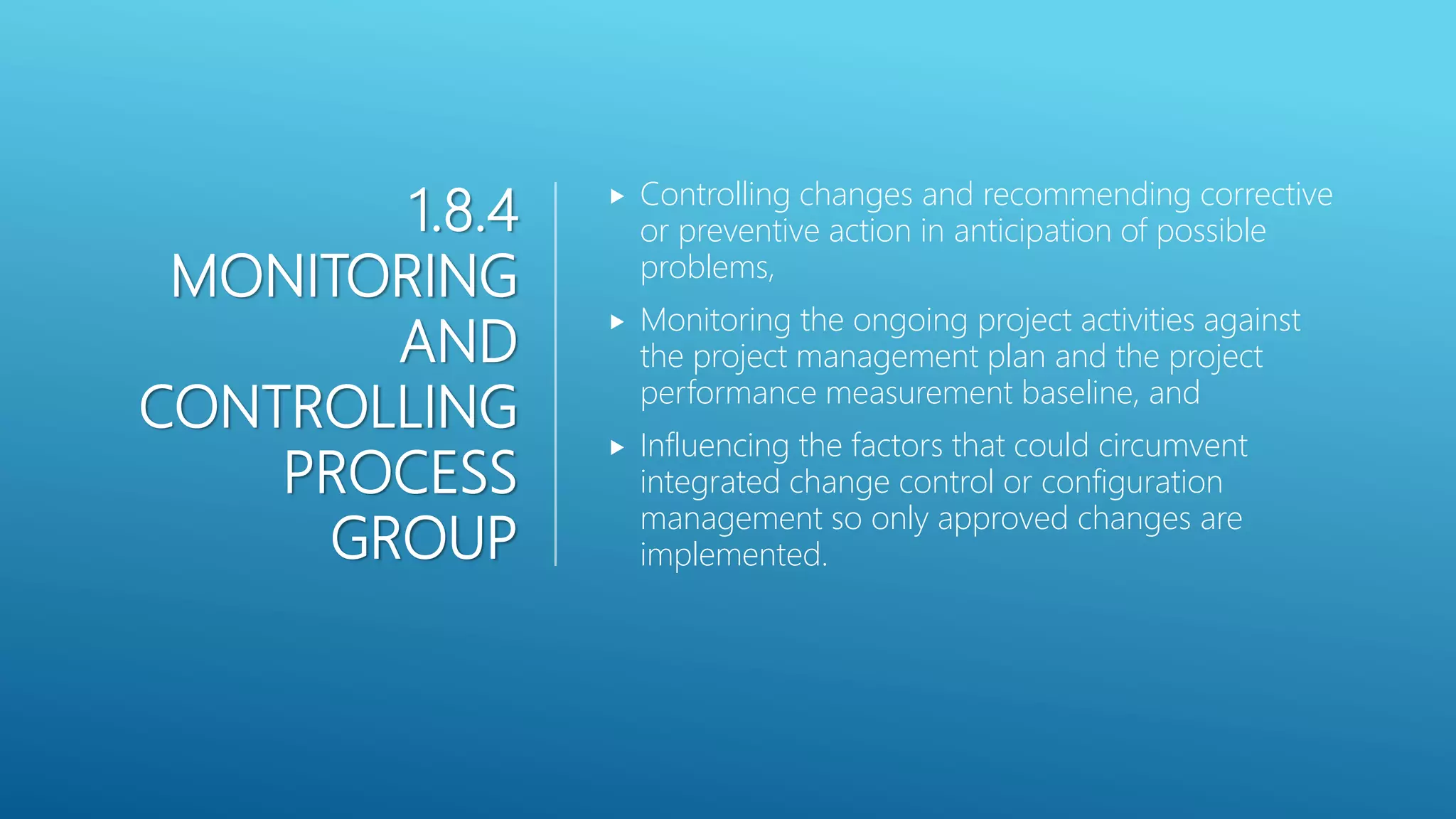 1.8.4
MONITORING
AND
CONTROLLING
PROCESS
GROUP
 Controlling changes and recommending corrective
or preventive action in anticipation of possible
problems,
 Monitoring the ongoing project activities against
the project management plan and the project
performance measurement baseline, and
 Influencing the factors that could circumvent
integrated change control or configuration
management so only approved changes are
implemented.
 