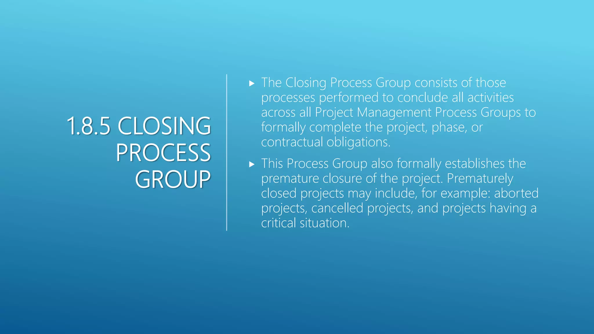 1.8.5 CLOSING
PROCESS
GROUP
 The Closing Process Group consists of those
processes performed to conclude all activities
across all Project Management Process Groups to
formally complete the project, phase, or
contractual obligations.
 This Process Group also formally establishes the
premature closure of the project. Prematurely
closed projects may include, for example: aborted
projects, cancelled projects, and projects having a
critical situation.
 