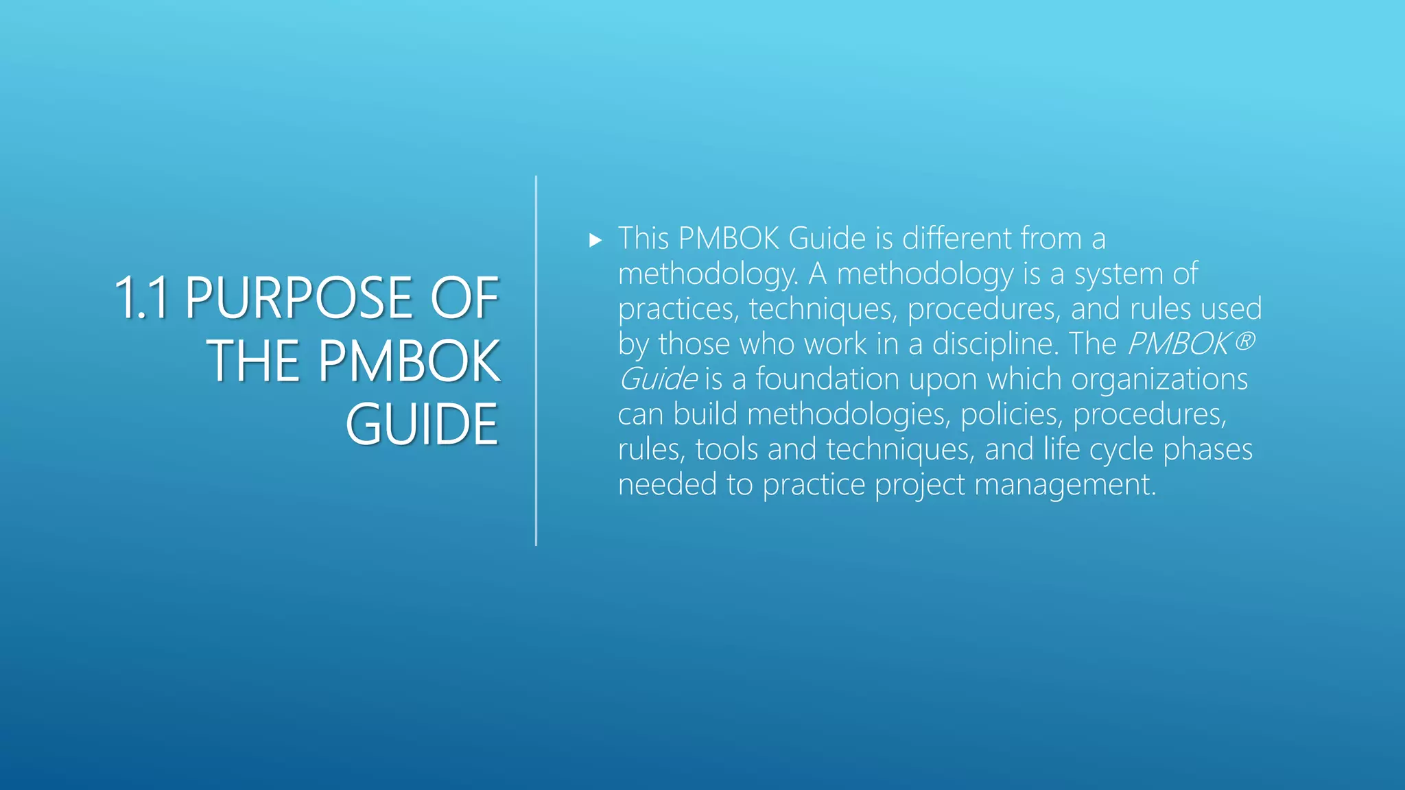 1.1 PURPOSE OF
THE PMBOK
GUIDE
 This PMBOK Guide is different from a
methodology. A methodology is a system of
practices, techniques, procedures, and rules used
by those who work in a discipline. The PMBOK&reg;
Guide is a foundation upon which organizations
can build methodologies, policies, procedures,
rules, tools and techniques, and life cycle phases
needed to practice project management.
 