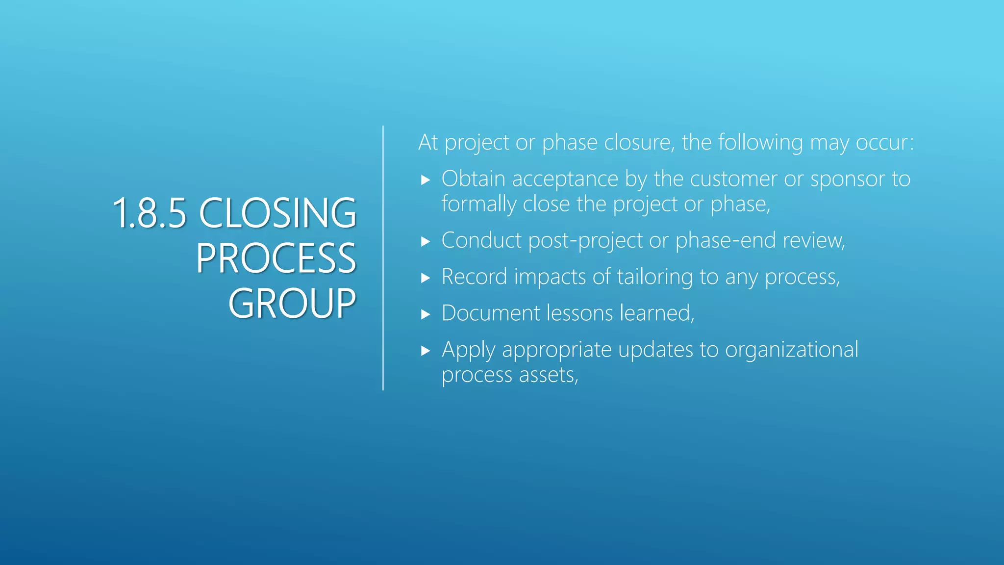 1.8.5 CLOSING
PROCESS
GROUP
At project or phase closure, the following may occur:
 Obtain acceptance by the customer or sponsor to
formally close the project or phase,
 Conduct post-project or phase-end review,
 Record impacts of tailoring to any process,
 Document lessons learned,
 Apply appropriate updates to organizational
process assets,
 