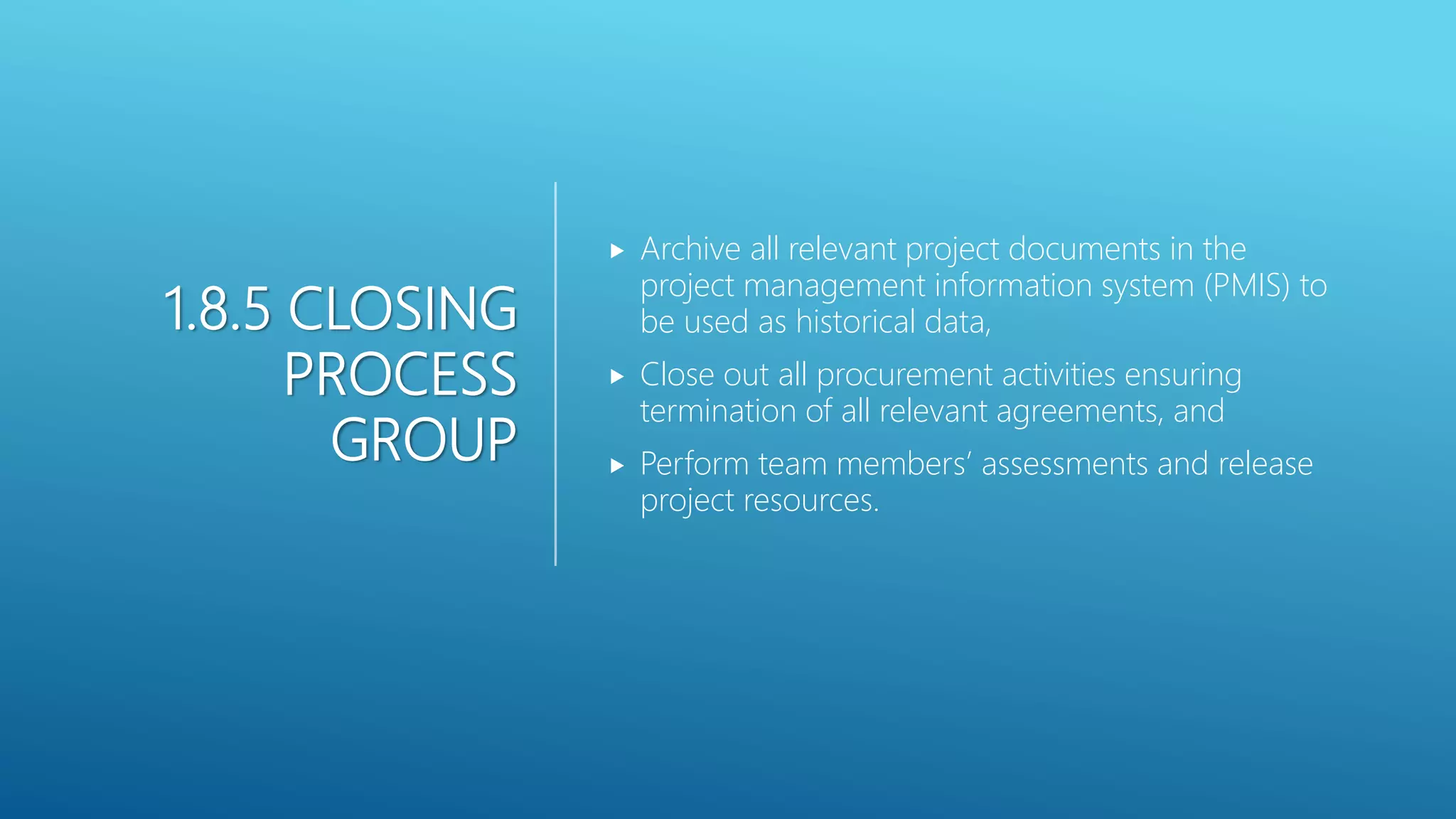 1.8.5 CLOSING
PROCESS
GROUP
 Archive all relevant project documents in the
project management information system (PMIS) to
be used as historical data,
 Close out all procurement activities ensuring
termination of all relevant agreements, and
 Perform team members&rsquo; assessments and release
project resources.
 