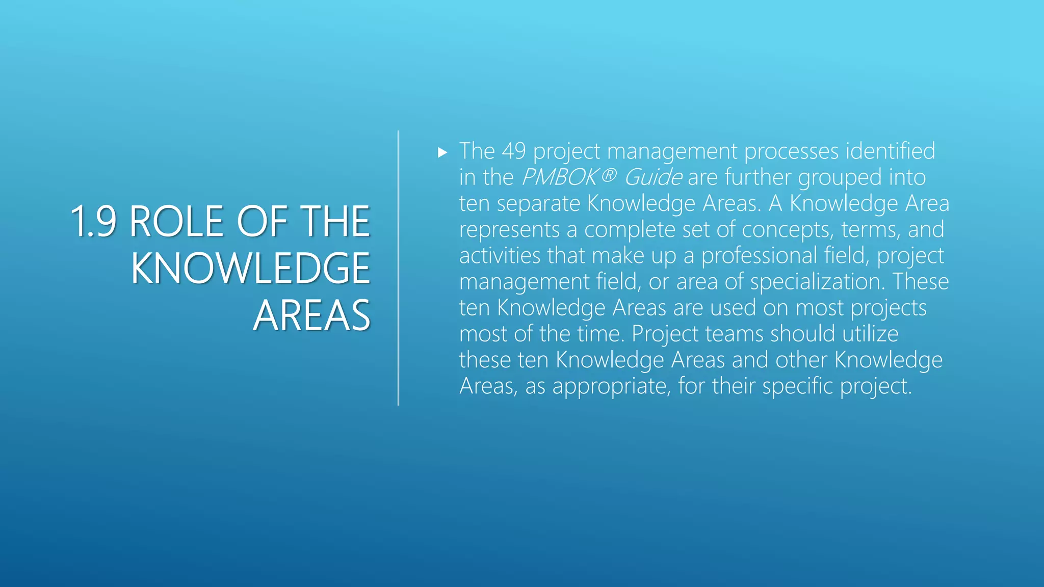 1.9 ROLE OF THE
KNOWLEDGE
AREAS
 The 49 project management processes identified
in the PMBOK&reg; Guide are further grouped into
ten separate Knowledge Areas. A Knowledge Area
represents a complete set of concepts, terms, and
activities that make up a professional field, project
management field, or area of specialization. These
ten Knowledge Areas are used on most projects
most of the time. Project teams should utilize
these ten Knowledge Areas and other Knowledge
Areas, as appropriate, for their specific project.
 
