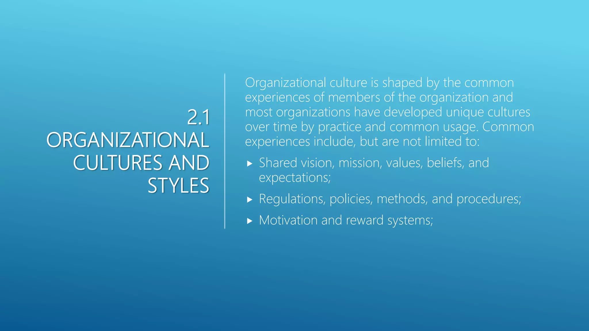 2.1
ORGANIZATIONAL
CULTURES AND
STYLES
Organizational culture is shaped by the common
experiences of members of the organization and
most organizations have developed unique cultures
over time by practice and common usage. Common
experiences include, but are not limited to:
 Shared vision, mission, values, beliefs, and
expectations;
 Regulations, policies, methods, and procedures;
 Motivation and reward systems;
 