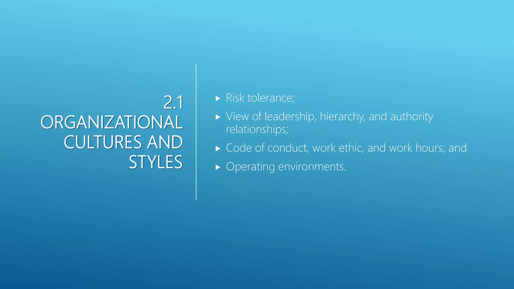 2.1
ORGANIZATIONAL
CULTURES AND
STYLES
 Risk tolerance;
 View of leadership, hierarchy, and authority
relationships;
 Code of conduct, work ethic, and work hours; and
 Operating environments.
 