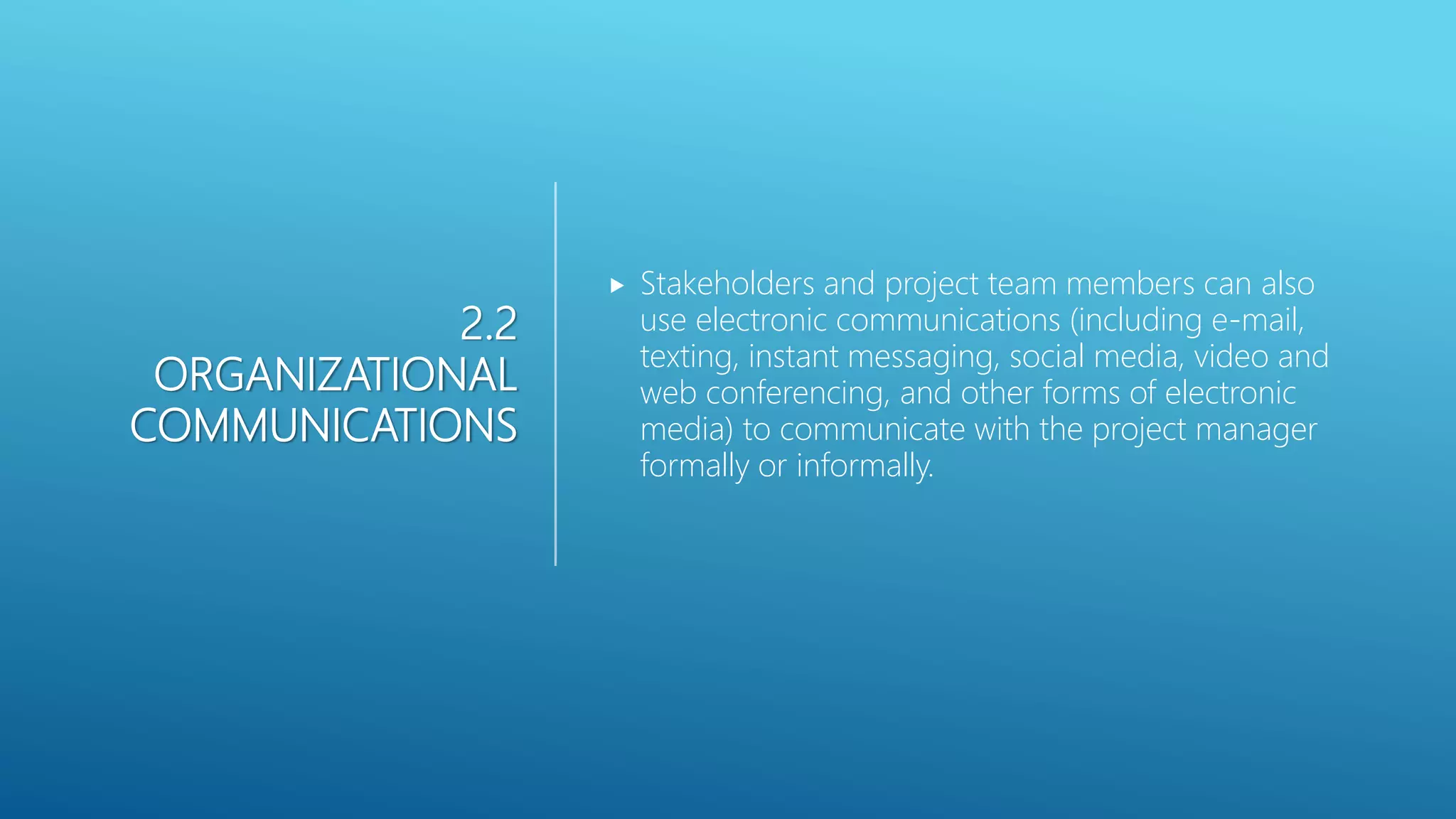 2.2
ORGANIZATIONAL
COMMUNICATIONS
 Stakeholders and project team members can also
use electronic communications (including e-mail,
texting, instant messaging, social media, video and
web conferencing, and other forms of electronic
media) to communicate with the project manager
formally or informally.
 