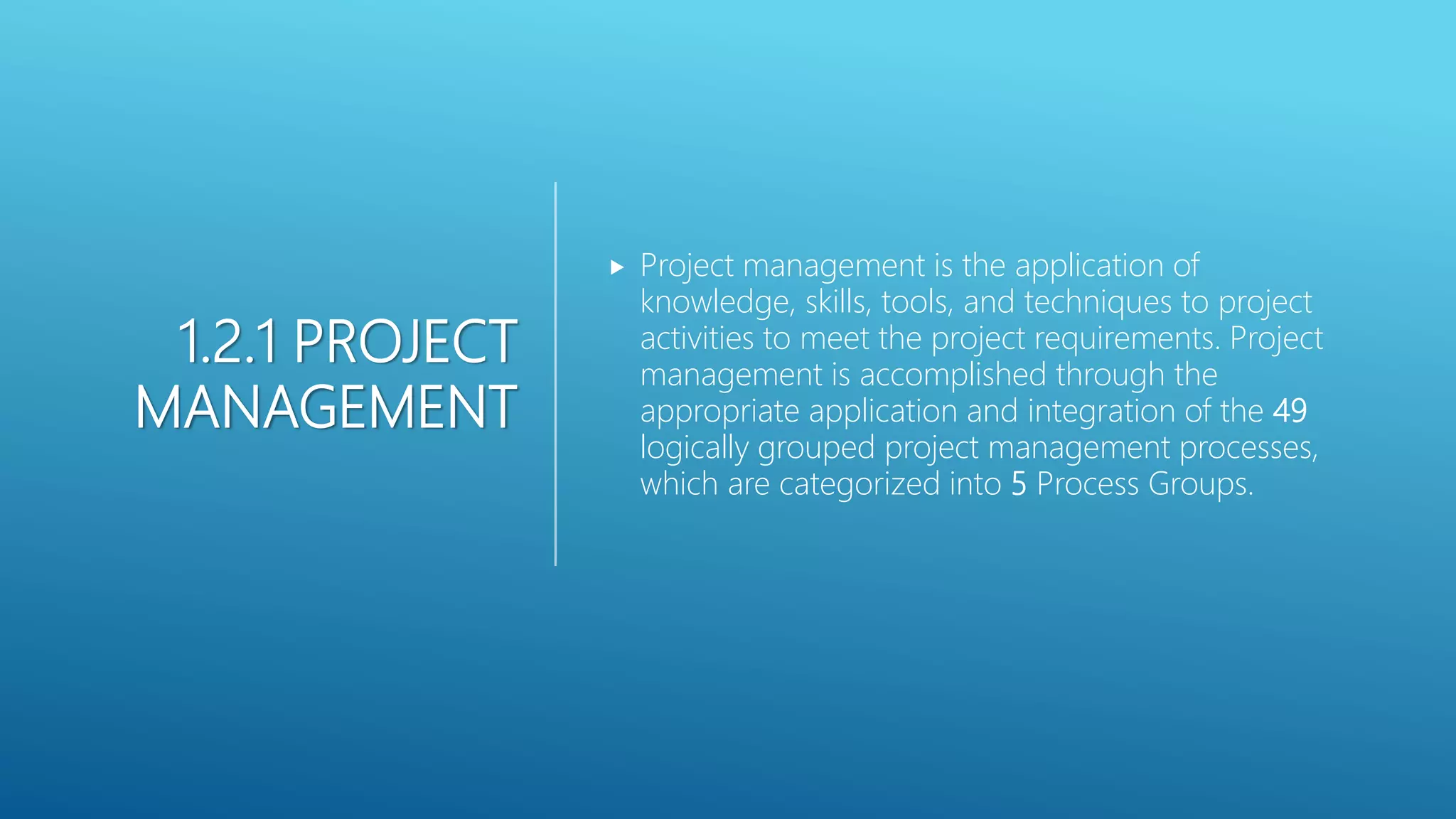 1.2.1 PROJECT
MANAGEMENT
 Project management is the application of
knowledge, skills, tools, and techniques to project
activities to meet the project requirements. Project
management is accomplished through the
appropriate application and integration of the 49
logically grouped project management processes,
which are categorized into 5 Process Groups.
 