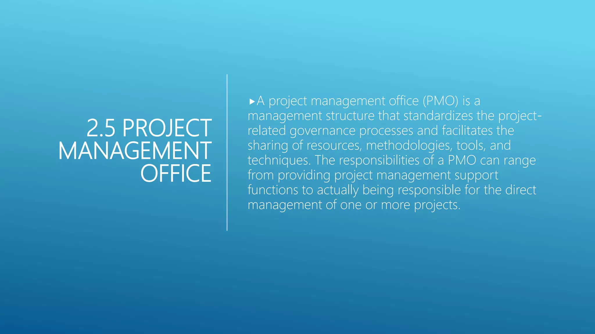 2.5 PROJECT
MANAGEMENT
OFFICE
A project management office (PMO) is a
management structure that standardizes the project-
related governance processes and facilitates the
sharing of resources, methodologies, tools, and
techniques. The responsibilities of a PMO can range
from providing project management support
functions to actually being responsible for the direct
management of one or more projects.
 