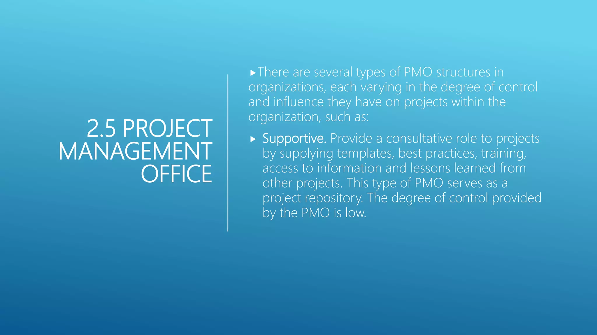 2.5 PROJECT
MANAGEMENT
OFFICE
There are several types of PMO structures in
organizations, each varying in the degree of control
and influence they have on projects within the
organization, such as:
 Supportive. Provide a consultative role to projects
by supplying templates, best practices, training,
access to information and lessons learned from
other projects. This type of PMO serves as a
project repository. The degree of control provided
by the PMO is low.
 