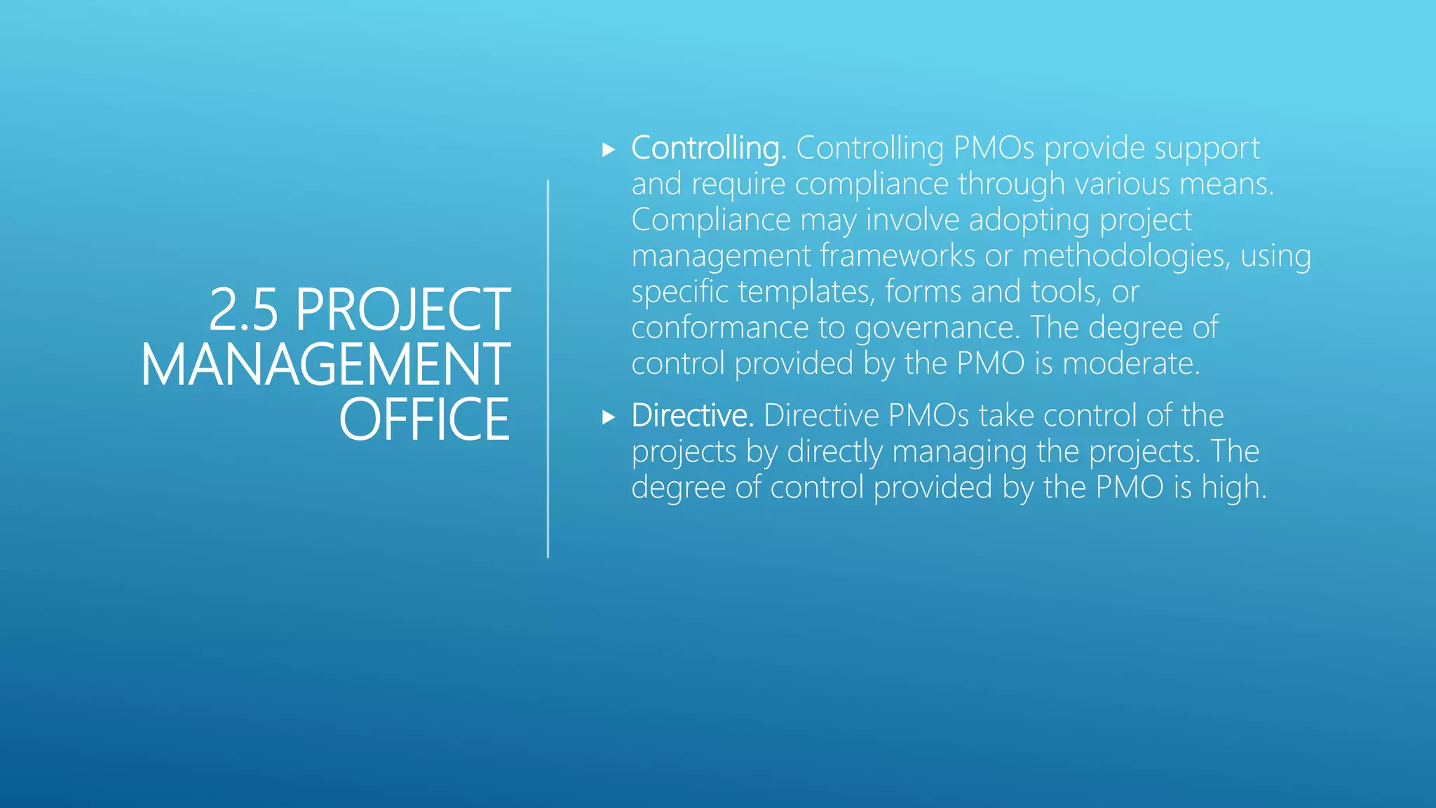 2.5 PROJECT
MANAGEMENT
OFFICE
 Controlling. Controlling PMOs provide support
and require compliance through various means.
Compliance may involve adopting project
management frameworks or methodologies, using
specific templates, forms and tools, or
conformance to governance. The degree of
control provided by the PMO is moderate.
 Directive. Directive PMOs take control of the
projects by directly managing the projects. The
degree of control provided by the PMO is high.
 