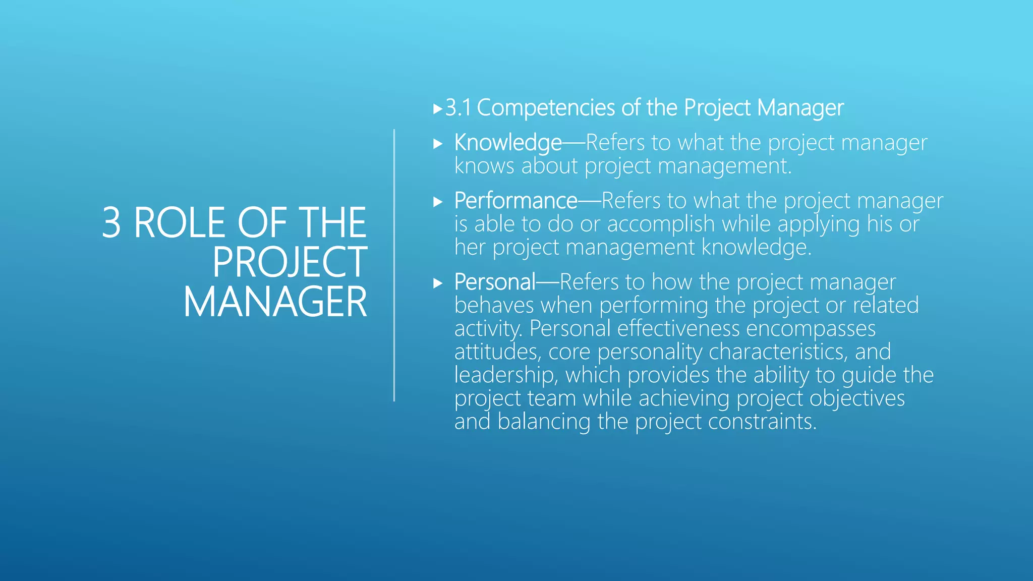 3 ROLE OF THE
PROJECT
MANAGER
3.1 Competencies of the Project Manager
 Knowledge&mdash;Refers to what the project manager
knows about project management.
 Performance&mdash;Refers to what the project manager
is able to do or accomplish while applying his or
her project management knowledge.
 Personal&mdash;Refers to how the project manager
behaves when performing the project or related
activity. Personal effectiveness encompasses
attitudes, core personality characteristics, and
leadership, which provides the ability to guide the
project team while achieving project objectives
and balancing the project constraints.
 