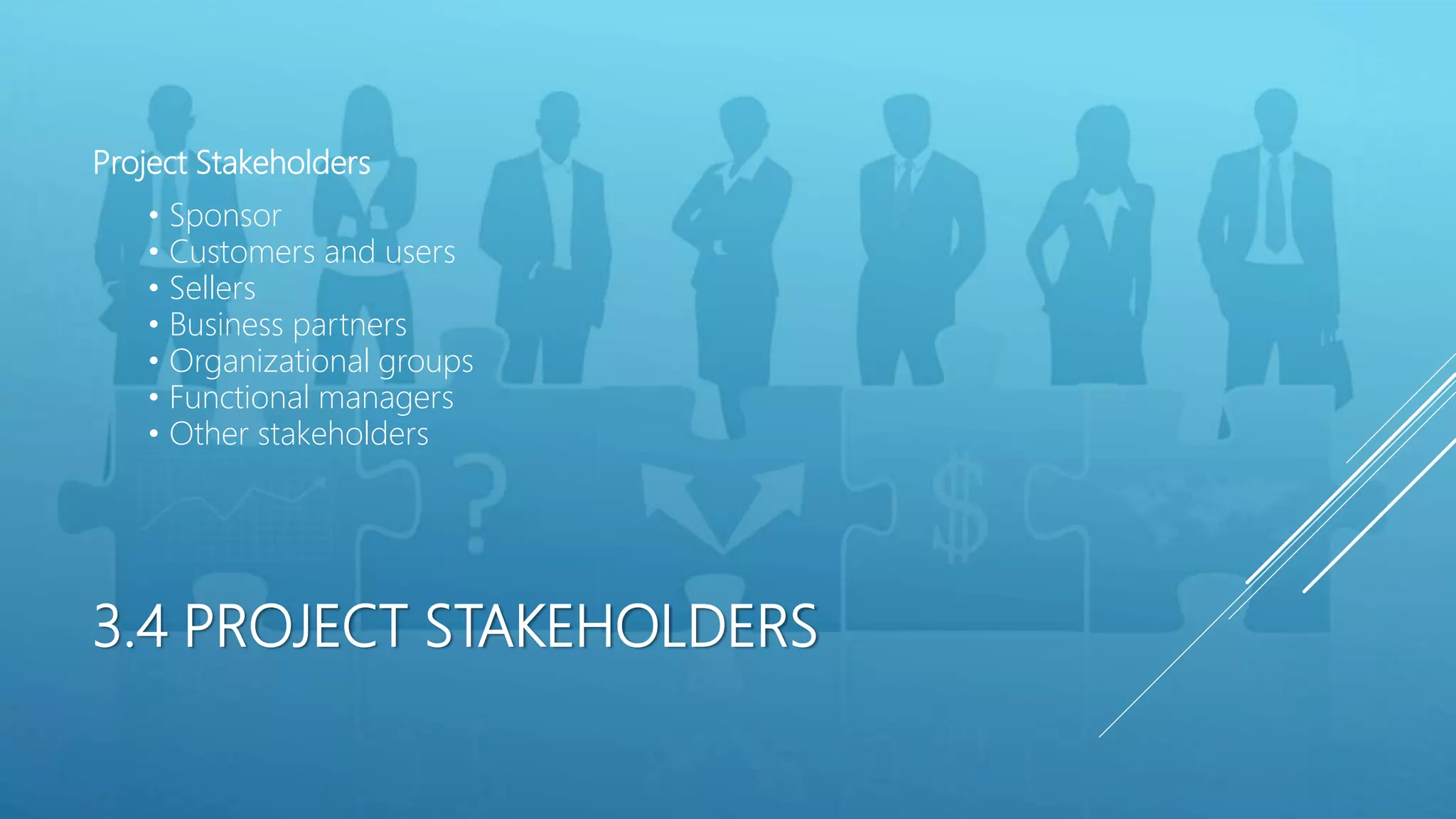 3.4 PROJECT STAKEHOLDERS
Project Stakeholders
&bull; Sponsor
&bull; Customers and users
&bull; Sellers
&bull; Business partners
&bull; Organizational groups
&bull; Functional managers
&bull; Other stakeholders
 
