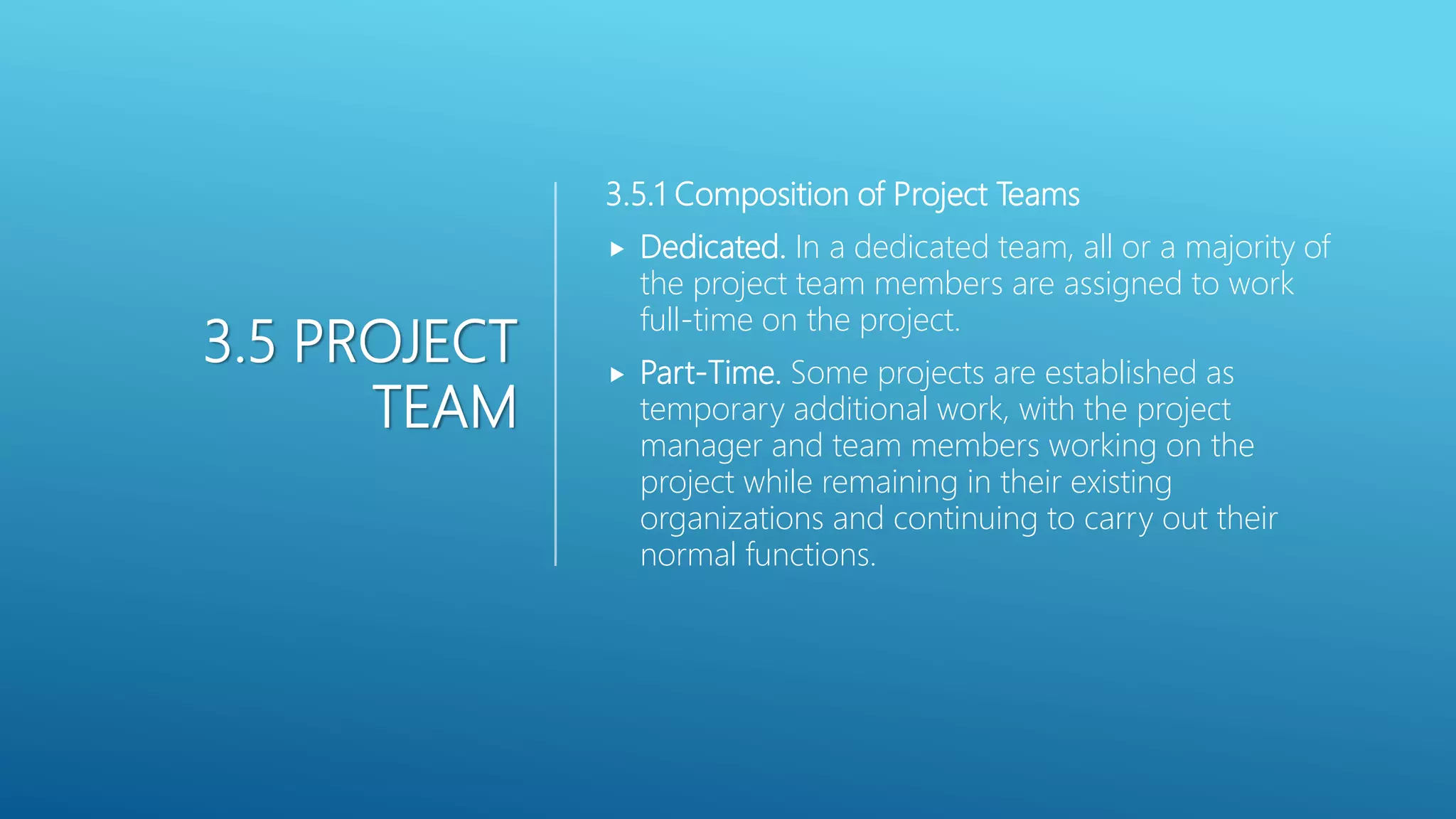 3.5 PROJECT
TEAM
3.5.1 Composition of Project Teams
 Dedicated. In a dedicated team, all or a majority of
the project team members are assigned to work
full-time on the project.
 Part-Time. Some projects are established as
temporary additional work, with the project
manager and team members working on the
project while remaining in their existing
organizations and continuing to carry out their
normal functions.
 