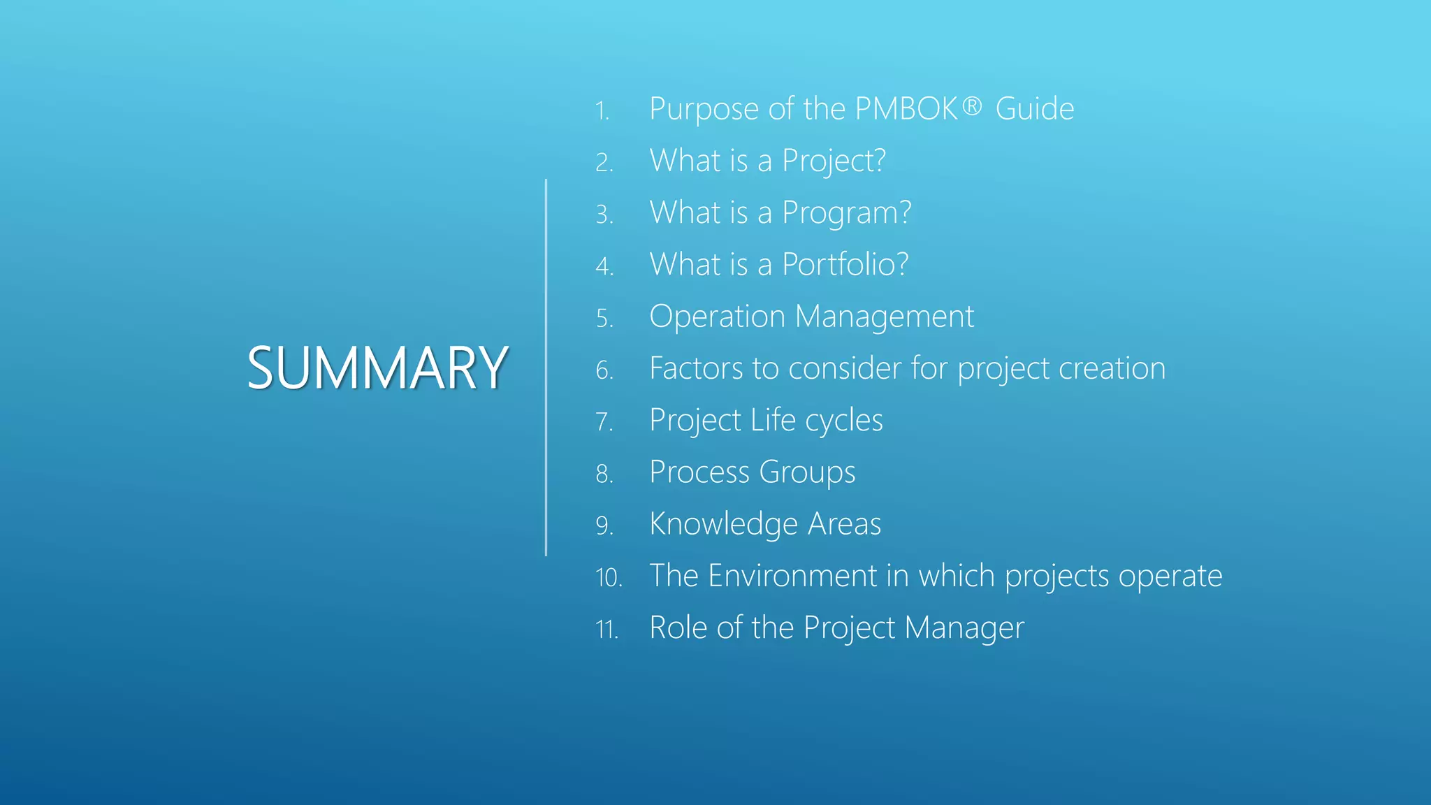 SUMMARY
1. Purpose of the PMBOK&reg; Guide
2. What is a Project?
3. What is a Program?
4. What is a Portfolio?
5. Operation Management
6. Factors to consider for project creation
7. Project Life cycles
8. Process Groups
9. Knowledge Areas
10. The Environment in which projects operate
11. Role of the Project Manager
 