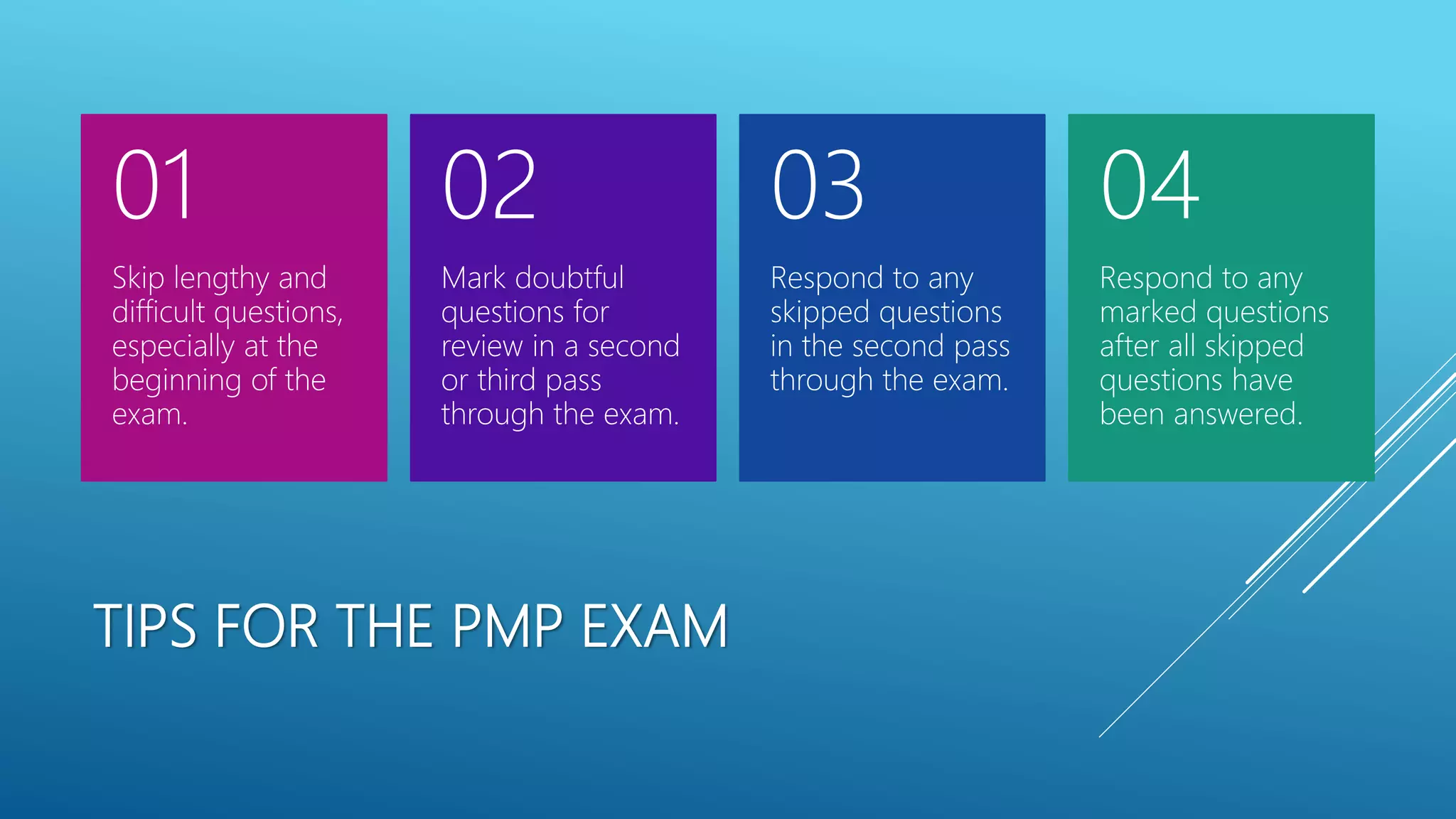 TIPS FOR THE PMP EXAM
Skip lengthy and
difficult questions,
especially at the
beginning of the
exam.
01
Mark doubtful
questions for
review in a second
or third pass
through the exam.
02
Respond to any
skipped questions
in the second pass
through the exam.
03
Respond to any
marked questions
after all skipped
questions have
been answered.
04
 