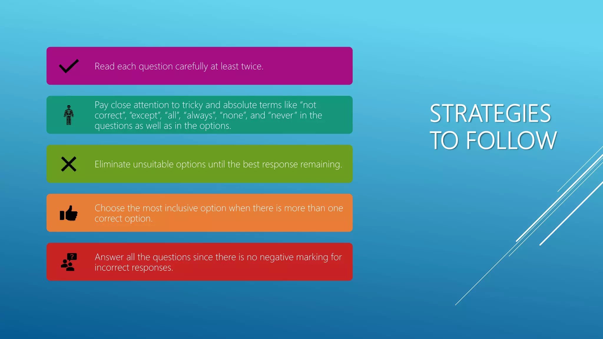 STRATEGIES
TO FOLLOW
Read each question carefully at least twice.
Pay close attention to tricky and absolute terms like &ldquo;not
correct&rdquo;, &ldquo;except&rdquo;, &ldquo;all&rdquo;, &ldquo;always&rdquo;, &ldquo;none&rdquo;, and &ldquo;never&rdquo; in the
questions as well as in the options.
Eliminate unsuitable options until the best response remaining.
Choose the most inclusive option when there is more than one
correct option.
Answer all the questions since there is no negative marking for
incorrect responses.
 