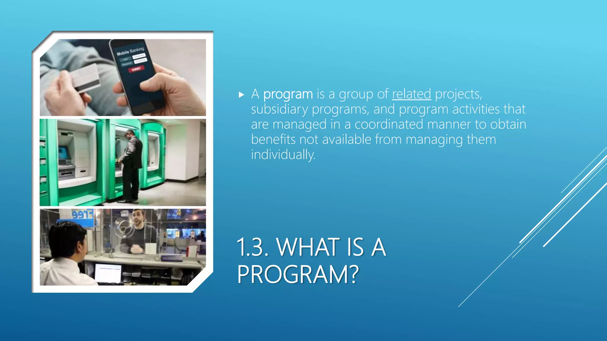 1.3. WHAT IS A
PROGRAM?
 A program is a group of related projects,
subsidiary programs, and program activities that
are managed in a coordinated manner to obtain
benefits not available from managing them
individually.
 