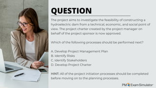 The project aims to investigate the feasibility of constructing a
hydroelectric dam from a technical, economic, and social point of
view. The project charter created by the project manager on
behalf of the project sponsor is now approved.
Which of the following processes should be performed next?
A. Develop Project Management Plan
B. Identify Risks
C. Identify Stakeholders
D. Develop Project Charter
HINT: All of the project initiation processes should be completed
before moving on to the planning processes.
QUESTION
 