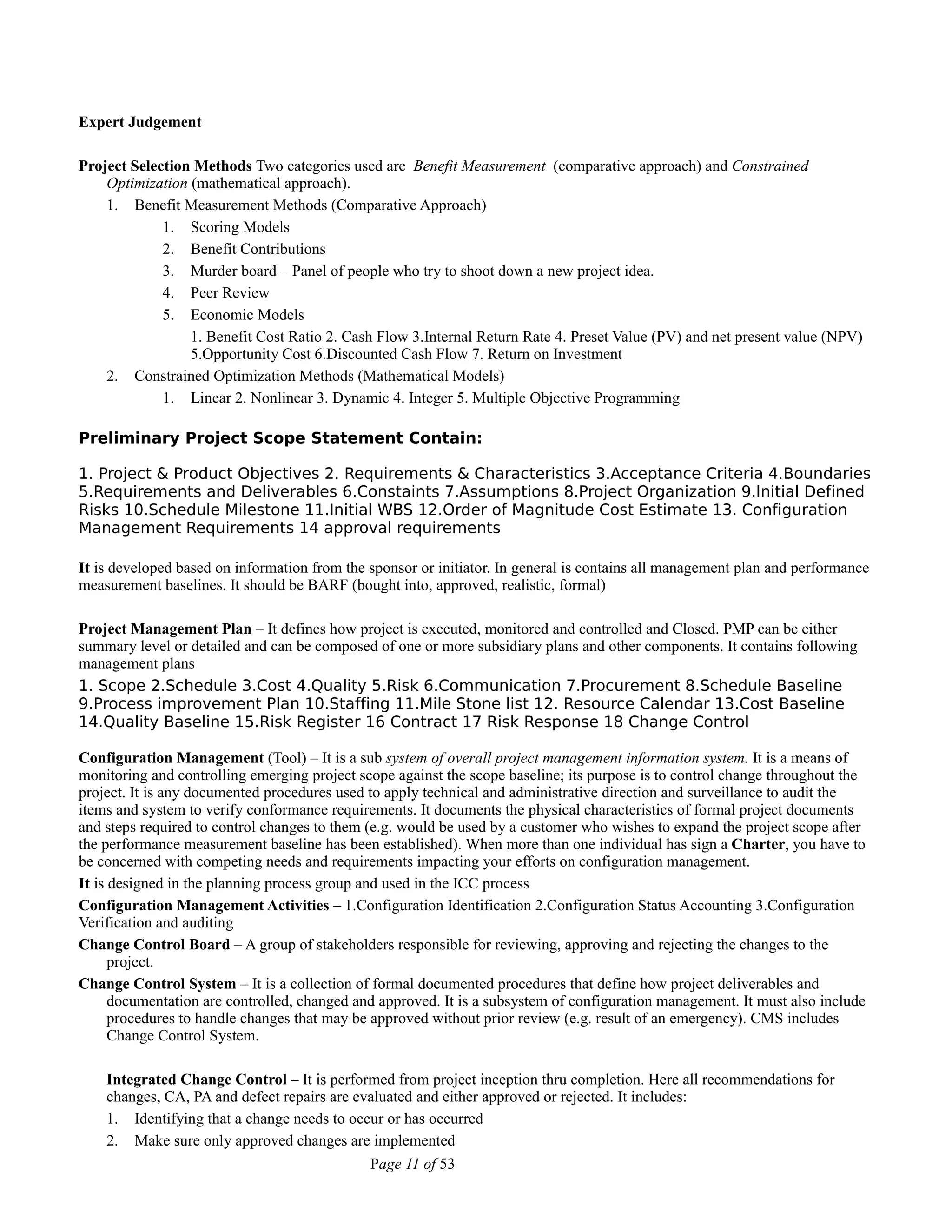 Expert Judgement
Project Selection Methods Two categories used are Benefit Measurement (comparative approach) and Constrained
Optimization (mathematical approach).
1. Benefit Measurement Methods (Comparative Approach)
1. Scoring Models
2. Benefit Contributions
3. Murder board – Panel of people who try to shoot down a new project idea.
4. Peer Review
5. Economic Models
1. Benefit Cost Ratio 2. Cash Flow 3.Internal Return Rate 4. Preset Value (PV) and net present value (NPV)
5.Opportunity Cost 6.Discounted Cash Flow 7. Return on Investment
2. Constrained Optimization Methods (Mathematical Models)
1. Linear 2. Nonlinear 3. Dynamic 4. Integer 5. Multiple Objective Programming
Preliminary Project Scope Statement Contain:
1. Project & Product Objectives 2. Requirements & Characteristics 3.Acceptance Criteria 4.Boundaries
5.Requirements and Deliverables 6.Constaints 7.Assumptions 8.Project Organization 9.Initial Defined
Risks 10.Schedule Milestone 11.Initial WBS 12.Order of Magnitude Cost Estimate 13. Configuration
Management Requirements 14 approval requirements
It is developed based on information from the sponsor or initiator. In general is contains all management plan and performance
measurement baselines. It should be BARF (bought into, approved, realistic, formal)
Project Management Plan – It defines how project is executed, monitored and controlled and Closed. PMP can be either
summary level or detailed and can be composed of one or more subsidiary plans and other components. It contains following
management plans
1. Scope 2.Schedule 3.Cost 4.Quality 5.Risk 6.Communication 7.Procurement 8.Schedule Baseline
9.Process improvement Plan 10.Staffing 11.Mile Stone list 12. Resource Calendar 13.Cost Baseline
14.Quality Baseline 15.Risk Register 16 Contract 17 Risk Response 18 Change Control
Configuration Management (Tool) – It is a sub system of overall project management information system. It is a means of
monitoring and controlling emerging project scope against the scope baseline; its purpose is to control change throughout the
project. It is any documented procedures used to apply technical and administrative direction and surveillance to audit the
items and system to verify conformance requirements. It documents the physical characteristics of formal project documents
and steps required to control changes to them (e.g. would be used by a customer who wishes to expand the project scope after
the performance measurement baseline has been established). When more than one individual has sign a Charter, you have to
be concerned with competing needs and requirements impacting your efforts on configuration management.
It is designed in the planning process group and used in the ICC process
Configuration Management Activities – 1.Configuration Identification 2.Configuration Status Accounting 3.Configuration
Verification and auditing
Change Control Board – A group of stakeholders responsible for reviewing, approving and rejecting the changes to the
project.
Change Control System – It is a collection of formal documented procedures that define how project deliverables and
documentation are controlled, changed and approved. It is a subsystem of configuration management. It must also include
procedures to handle changes that may be approved without prior review (e.g. result of an emergency). CMS includes
Change Control System.
Integrated Change Control – It is performed from project inception thru completion. Here all recommendations for
changes, CA, PA and defect repairs are evaluated and either approved or rejected. It includes:
1. Identifying that a change needs to occur or has occurred
2. Make sure only approved changes are implemented
Page 11 of 53
 